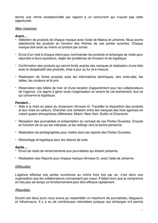 donne une vitrine exceptionnelle par rapport à un concurrent qui n’aurait pas cette
opportunité.
Mes missions:
Avant…
- Sélection de produits de chaque marque avec l’aide de Maeva et Johanne. Nous avons
sélectionné les produits en fonction des thèmes de ces portes ouvertes. Chaque
marque doit avoir au moins un produit par corner.
- Envoi d’un mail à chaque client pour commander les produits et échanges de mails pour
répondre à leurs questions, régler les problèmes de livraison et de logistique.
- Confirmation des produits qui seront livrés auprès des marques et réalisation d’une liste
avec le récapitulatif des produits, mise à jour au fur et à mesure.
- Réalisation de fiches produits avec les informations techniques, des mots-clés, les
tailles, les couleurs et le prix.
- Réservation des billets de train et d’une location d’appartement pour les collaborateurs
de l’agence. J’ai appris à gérer toute l’organisation en amont de cet événement, tout ce
qui concerne la logistique.
Pendant…
- Aide à la mise en place du showroom (Annexe 4). Travailler la disposition des produits
et leur mise en valeurs. Chercher une cohésion entre les marques des trois agences en
créant quatre atmosphères différentes: Miami, New-York, Dublin et Chamonix.  
- Réception des journalistes et présentation du concept de ces Portes Ouvertes. Ensuite
en fonction de ce qui les intéresse, je les redirige vers la bonne personne.
- Réalisation de photographies pour mettre dans les reports des Portes Ouvertes.
- Démontage et logistique pour les retours de colis.
Après…
- Envoi de mails de remerciements aux journalistes qui étaient présents.
- Réalisation des Reports pour chaque marque (Annexe 5), avec l’aide de Johanne.
Difficultés:
L’agence effectue ces portes ouvertures au moins trois fois par an, c’est donc une
organisation que les collaborateurs connaissent par coeur. Il fallait donc que je comprenne
en très peu de temps ce fonctionnement pour être efficace rapidement.
Résultats:
Durant ces deux jours nous avons pu rassembler un maximum de journalistes, blogueurs
et influenceurs. Il y a eu de nombreuses retombées puisque ces échanges ont permis
14
 