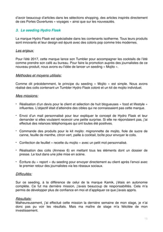 d’avoir beaucoup d’articles dans les sélections shopping, des articles inspirés directement
de ces Portes Ouvertures « voyages » ainsi que sur les nouveautés.
3. Le seeding Hydro Flask
La marque Hydro Flask est spécialisée dans les contenants isotherme. Tous leurs produits
sont innovants et leur design est épuré avec des coloris pop comme très modernes.
Les enjeux:
Pour l’été 2017, cette marque lance son Tumbler pour accompagner les cocktails de l’été
comme prendre son café au bureau. Pour faire la promotion auprès des journalistes de ce
nouveau produit, nous avons eu l’idée de lancer un seeding « Mojito ».
Méthodes et moyens utilisés:
Comme dit précédemment, le principe du seeding «  Mojito  » est simple. Nous avons
réalisé des colis contenant un Tumbler Hydro Flask coloré et un kit de mojito individuel.
Mes missions:
- Réalisation d’un devis pour le client et sélection de huit blogueuses « food et lifestyle »
influentes. L’objectif était d’atteindre des cibles qui ne connaissaient pas cette marque.
- Envoi d’un mail personnalisé pour leur expliquer le concept de Hydro Flask et leur
demander si elles voulaient recevoir une petite surprise. Si elle ne répondaient pas, j’ai
effectué des relances téléphoniques qui ont toutes été positives.
- Commande des produits pour le kit mojito: mignonnette de mojito, fiole de sucre de
canne, feuille de menthe, citron vert, paille à cocktail, boîte pour envoyer le colis.
- Confection de feuillet « recette du mojito » avec un petit mot personnalisé.
- Réalisation des colis (Annexe 6) en mettant tous les éléments dont un dossier de
presse. Le tout dans une jolie mise en scène.
- Écriture du « report » du seeding pour envoyer directement au client après l’envoi avec
le premier retour des journalistes via les réseaux sociaux.
Difficultés:
Sur ce seeding, à la différence de celui de la marque Kamik, j’étais en autonomie
complète. Ce fut ma dernière mission, j’avais beaucoup de responsabilités. Cela m’a
permis de développer plus de confiance en moi et d’appliquer ce que j’avais appris.
Résultats:
Malheureusement, j’ai effectué cette mission la dernière semaine de mon stage, je n’ai
donc pas pu voir les résultats. Mais ma maître de stage m’a félicitée de mon
investissement. 
15
 