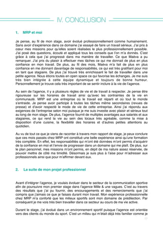 IV. CONCLUSION
1. MRP et moi
Je pense, au fil de mon stage, avoir évolué professionnellement comme humainement.
Sans avoir d’expérience dans ce domaine j’ai essayé de faire un travail sérieux. J’ai pris à
cœur mes missions pour qu’elles soient réalisées le plus professionnellement possible.
J’ai posé des questions, écouté et appliqué tous les conseils que l’on m’a donnés. C’est
grâce à cela que j’ai progressé dans ma manière de travailler. Ce que Maéva a pu
remarquer. J’ai pris du plaisir à effectuer mes tâches ce qui me donnait de plus en plus
confiance en mon travail. De plus, au fil des mois, Maéva m’a fait de plus en plus
confiance en me donnant davantage de responsabilités, ce qui est très gratifiant pour moi
en tant que stagiaire. De plus j’ai trouvé très enrichissant le fait de travailler dans une
petite agence. Nous étions toutes en open space ce qui favorise les échanges. Je me suis
très bien intégrée à cette équipe dynamique et toujours de bonne humeur.
Personnellement je trouve cela très important de se sentir inclure à la vie de l’agence.
Au sein de l’agence, il y a plusieurs règles de vie et de travail à respecter. Je pense être
rigoureuse sur les horaires de travail ainsi qu’avec les contraintes de la vie en
communauté. MRP est une entreprise où le travail est réparti et où tout le monde
s’entraide. Je pense avoir participé à toutes les tâches même secondaires (revues de
presse) et d’avoir respecté le mode de vie de cette entreprise. Ainsi j’ai répondu aux
exigences de l’entreprise selon moi puisque je me suis investie avec plaisir et sérieux tout
au long de mon stage. De plus, l’agence fournit de multiples avantages aux salariés et aux
stagiaires, ce qui rend la vie au sein des locaux très agréable, comme la mise à
disposition d’une cuisine, la flexibilité des horaires et d’autres petites attentions au
quotidien.
Au vu de tout ce que je viens de raconter à travers mon rapport de stage, je peux conclure
que ces mois passés chez MRP ont constitué une belle expérience ainsi qu’une formation
très complète. En effet, les responsabilités qui m’ont été données m’ont permis d’acquérir
de la confiance en moi et l’envie de progresser dans un domaine qui me plaît. De plus, sur
le plan personnel, mes missions m’ont permis, en dépit de ma nature assez réservée, de
pouvoir mettre de côté ma timidité. Désormais je suis plus à l’aise pour m’adresser aux
professionnels ainsi que pour m’affirmer devant eux. 
2. La suite de mon projet professionnel
Avant d’intégrer l’agence, je voulais évoluer dans le secteur de la communication sportive
afin de poursuivre mon premier stage dans l’agence Mille & une vagues. C’est au travers
des résultats que j’ai pu fournir, des encouragements et des remerciements que j’ai
compris que j’aimais ce que je faisais durant mon travail. Mon expérience professionnelle
chez MRP m’a conforté que les milieux sportifs sont mon domaine de prédilection. Par
conséquent je me vois très bien travailler dans ce secteur au cours de ma vie active.
Durant le stage, j’ai évolué dans un environnement sportif puisque l’agence est orientée
vers des clients du monde du sport. C’est un milieu qui m’était déjà très familier comme je
17
 