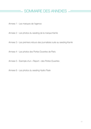 SOMMAIRE DES ANNEXES
Annexe 1 - Les marques de l’agence
Annexe 2 - Les photos du seeding de la marque Kamik
Annexe 3 - Les premiers retours des journalistes suite au seeding Kamik
Annexe 4 - Les photos des Portes Ouvertes de Paris
Annexe 5 - Exemple d’un « Report » des Portes Ouvertes
Annexe 6 - Les photos du seeding Hydro Flask  
19
 
