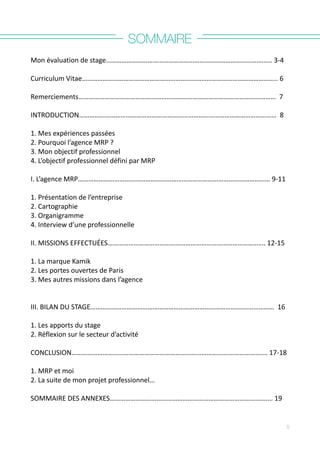 SOMMAIRE
Mon	
  évaluation	
  de	
  stage……………………………………………………………………………………	
  3-­‐4	
  
Curriculum	
  Vitae…………………………………………………………………………………………………..	
  6	
  
Remerciements……………………………………………………………………………………………………	
  	
  7
	
   	
  	
  	
  	
  	
  	
  	
  	
  	
  	
  	
  	
  	
  	
  	
  	
  	
  	
  	
  	
  	
  	
  	
  	
  	
  	
  	
  	
  	
  	
  	
  	
  	
  	
  	
  	
  	
  	
  	
  	
  	
  	
  	
  	
  	
  	
  	
  	
  	
  	
  	
  	
  	
  	
  	
  	
  	
  	
  	
  	
  	
  	
  	
  	
  	
  	
  	
  	
  	
  	
  	
  	
  	
  	
  	
  	
  	
  	
  	
  	
  	
  	
  	
  	
  	
  	
  	
  	
  	
  	
  	
  	
  	
  	
  	
  	
  	
  	
  	
  	
  	
  	
  	
  	
  	
  	
  	
  
INTRODUCTION……………………………………………………………………………………………………	
  	
  8
	
   	
   	
   	
   	
   	
   	
   	
  	
  	
  	
  	
  	
  	
  	
  	
  	
  	
  	
  	
  	
  	
  	
  	
  
1.	
  Mes	
  expériences	
  passées	
  	
  	
  	
  	
  	
  	
  	
  	
  	
  	
  	
  	
  	
  	
  	
  	
  	
  	
  	
  	
  	
  	
  	
  	
  	
  	
  	
  	
  	
  	
  	
  	
  	
  	
  	
  	
  	
  	
  	
  	
  	
  	
  	
  	
  	
  	
  	
  	
  	
  	
  	
  	
  	
  	
  	
  	
  	
  	
  	
  	
  	
  	
  	
  	
  	
  	
  	
  	
  	
  	
  	
  	
  	
  	
  	
  	
  	
  	
  	
  	
  	
  	
  	
  	
  	
  	
  	
  	
  	
  	
  	
  	
  	
  	
  	
  	
  	
  	
  	
  	
  	
  	
  	
  	
  	
  	
  	
  	
  	
  	
  	
  	
  	
  	
  	
  	
  	
  
2.	
  Pourquoi	
  l’agence	
  MRP	
  ?	
  	
  	
  	
  	
  	
  	
  	
  	
  	
  	
  	
  	
  	
  	
  	
  	
  	
  	
  	
  	
  	
  	
  	
  	
  	
  	
  	
  	
  	
  	
  	
  	
  	
  	
  	
  	
  	
  	
  	
  	
  	
  	
  	
  	
  	
  	
  	
  	
  	
  	
  	
  	
  	
  	
  	
  	
  	
  	
  	
  	
  	
  	
  	
  	
  	
  	
  	
  	
  	
  	
  	
  	
  	
  	
  	
  	
  	
  
3.	
  Mon	
  objectif	
  professionnel	
   	
   	
   	
   	
  	
  	
  	
  	
  	
  	
  	
  	
  	
  	
  	
  	
  	
  	
  	
  	
  	
  	
  	
  	
  	
  	
  	
  	
  	
  	
  	
  	
  	
  	
  	
  	
  	
  	
  	
  	
  	
  	
  	
  	
  	
  	
  	
  	
  	
  	
  	
  	
  	
  	
  	
  	
  	
  	
  	
  	
  	
  
4.	
  L’objectif	
  professionnel	
  défini	
  par	
  MRP	
  	
  	
  	
  	
  	
  	
  	
  	
  	
  	
  	
  	
  
	
   	
   	
   	
   	
  	
  	
  	
  
I.	
  L’agence	
  MRP…………………………………………………………………………………………………	
  9-­‐11
	
   	
   	
   	
  	
  	
  	
  	
  	
  	
  	
  	
  	
  	
  	
  	
  	
  	
  	
  	
  	
  	
  	
  	
  	
  	
  	
  	
  	
  	
  	
  	
  	
  	
  	
  	
  	
  	
  	
  	
  	
  	
  	
  	
  	
  	
  	
  	
  	
  	
  	
  	
  	
  	
  	
  	
  	
  	
  	
  	
  	
  	
  	
  	
  	
  	
  	
  	
  	
  	
  	
  	
  	
  	
  	
  	
  	
  	
   	
   	
   	
  	
  	
  	
  
1.	
  Présentation	
  de	
  l’entreprise	
  	
  	
  	
  	
  	
  	
  	
  	
  	
  	
  	
  	
  	
  	
  	
  	
  	
  	
  	
  	
  	
  	
  	
  	
  	
  	
  	
  	
  	
  	
  	
  	
  	
  	
  	
  	
  	
  	
  	
  	
  	
  	
  	
  	
  	
  	
  	
  	
  	
  	
  	
  	
  	
  	
  	
  	
  	
  	
  	
  	
  	
  	
  	
  	
  	
  	
  	
  	
  	
  	
  	
  	
  	
  	
  	
  	
  	
  	
  	
  	
  	
  	
  	
  	
  	
  	
  	
  	
  	
  	
  	
  	
  	
  	
  	
  	
  	
  	
  
2.	
  Cartographie	
  	
  	
  	
  	
  	
  	
  	
   	
   	
   	
   	
   	
   	
   	
   	
   	
  	
  	
  	
  	
  	
  	
  	
  	
  	
  
3.	
  Organigramme	
   	
  	
  	
  	
  	
  	
  	
  	
  	
  	
  	
  	
  	
  	
  	
  	
  	
  	
  	
  	
  	
  	
  	
  	
  	
  	
  	
  	
  	
  	
  	
  	
  	
  	
  	
  	
  	
  	
  	
  	
  	
  	
  	
  	
  	
  	
  	
  	
  	
  	
  	
  	
  	
  	
  	
  	
  	
  	
  	
  	
  	
  	
  	
  	
  	
  	
  	
  	
  	
  	
  	
  	
  	
  	
  	
  	
  	
  	
  	
  	
  	
  	
  	
  	
  	
  	
  	
  	
  	
  	
  	
  	
  	
  	
  	
  	
  	
  	
  	
  	
  	
  	
  	
  	
  	
  	
  	
  	
  	
  	
  	
  	
  	
  	
  	
  	
  	
  
4.	
  Interview	
  d’une	
  professionnelle	
   	
   	
   	
   	
   	
   	
   	
  	
  	
  	
  	
  	
  	
  	
  	
  	
  
II.	
  MISSIONS	
  EFFECTUÉES……………………………………………………………………………….	
  12-­‐15
	
   	
  	
  	
  	
  	
  	
  	
  	
  	
  	
  	
  	
  	
  	
  	
  	
  	
  	
  	
  	
  	
  	
  	
  	
  	
  	
  	
  	
  	
  	
  	
  	
  	
  	
  	
  	
  	
  	
  	
  	
  	
  	
  	
  	
  	
  	
  	
  	
  	
  	
  	
  	
  	
  	
  	
  	
  	
  	
  	
  	
  	
  	
  	
  	
  	
  	
  	
  	
  	
  	
  	
  	
  	
  	
  	
  	
  	
  	
  	
  	
  	
  	
  	
  	
  	
  	
  	
  	
  	
  	
  	
  	
  	
  	
  	
  	
  	
  	
  	
  
1.	
  La	
  marque	
  Kamik	
  
2.	
  Les	
  portes	
  ouvertes	
  de	
  Paris	
  	
  
3.	
  Mes	
  autres	
  missions	
  dans	
  l’agence	
  	
  	
  	
  	
  	
  	
  	
  	
  	
  	
  	
  	
  	
  	
  	
  	
  	
  	
  	
  	
  	
  	
  	
  	
  	
  	
  	
  	
  	
  	
  	
  	
  	
  	
  	
  	
  	
  	
  	
  	
  	
  	
  	
  	
  	
  	
  	
  	
  	
  	
  	
  	
  	
  	
  	
  	
  	
  	
  	
  	
  	
  	
  	
  	
  	
  	
  	
  	
  	
  	
  	
  	
  	
  	
  	
  	
  	
  	
  	
  	
  	
  	
  
III.	
  BILAN	
  DU	
  STAGE……………………………………………………………………………….……………	
  	
  16	
  	
  	
  	
  	
  	
  	
  	
  	
  	
  	
  	
  	
  	
  	
  	
  	
  	
  	
  	
  	
  
1.	
  Les	
  apports	
  du	
  stage	
  	
  	
  	
  	
  	
  	
  	
  	
  	
  	
  	
  	
  	
  	
  	
  	
  	
  	
  	
  	
  	
  	
  	
  	
  	
  	
  	
  	
  	
  	
  	
  	
  	
  	
  	
  	
  	
  	
  	
  	
  	
  	
  	
  	
  	
  	
  	
  	
  	
  	
  	
  	
  	
  	
  	
  	
  	
  	
  	
  	
  	
  	
  	
  	
  	
  	
  	
  	
  	
  	
  	
  	
  	
  	
  	
  	
  	
  	
  	
  	
  	
  	
  	
  	
  	
  	
  	
  	
  	
  	
  	
  	
  	
  	
  	
  	
  	
  	
  	
  	
  	
  	
  	
  	
  	
  	
  	
  	
  
2.	
  Réflexion	
  sur	
  le	
  secteur	
  d’activité	
  	
  	
  	
  	
  	
  	
  	
  	
  	
  	
  	
  	
  	
  	
  	
  	
  	
  	
  	
  	
  	
  	
  	
  	
  	
  	
  	
  	
  	
  	
  	
  	
  	
  	
  	
  	
  	
  	
  	
  	
  	
  	
  	
  	
  	
  	
  	
  	
  	
  	
  	
  	
  	
  	
  	
  	
  	
  	
  	
  	
  	
  	
  	
  	
  	
  	
  	
  	
  	
  	
  	
  	
  	
  	
  	
  	
  	
  	
  	
  	
  	
  	
  	
  	
  	
  
CONCLUSION……………………………………………………………………………….……………….…	
  17-­‐18	
  	
  	
  	
  	
  	
  	
  	
  	
  	
  	
  	
  	
  	
  	
  	
  	
  	
  	
  	
  
1.	
  MRP	
  et	
  moi	
  	
  	
  	
  	
  	
  	
  	
  	
  	
  	
  	
  	
  	
  	
  	
  	
  	
  	
  	
  	
  	
  	
  	
  	
  	
  	
  	
  	
  	
  	
  	
  	
  	
  	
  	
  	
  	
  	
  	
  	
  	
  	
  	
  	
  	
  	
  	
  	
  	
  	
  	
  	
  	
  	
  	
  	
  	
  	
  	
  	
  	
  	
  	
  	
  	
  	
  	
  	
  	
  	
  	
  	
  	
  	
  	
  	
  	
  	
  	
  	
  	
  	
  	
  	
  	
  	
  	
  	
  	
  	
  	
  	
  	
  	
  	
  	
  	
  
2.	
  La	
  suite	
  de	
  mon	
  projet	
  professionnel…	
  	
  	
  	
  	
  	
  	
  	
  	
  	
  	
  	
  	
  	
  	
  	
  	
  	
  	
  	
  	
  	
  	
  	
  	
  	
  	
  	
  	
  	
  	
  	
  	
  	
  	
  	
  	
  	
  	
  	
  	
  	
  	
  	
  	
  	
  	
  	
  	
  	
  	
  	
  	
  	
  	
  	
  	
  	
  	
  	
  	
  	
  	
  	
  	
  	
  	
  	
  	
  	
  	
  
SOMMAIRE	
  DES	
  ANNEXES……………………………………………………………………………….…	
  19	
  	
  	
  	
  	
  	
  	
  	
  	
  	
  	
  	
  	
  	
  	
  	
  	
  	
  	
  	
  	
  	
  	
  
5
 