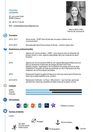 Charlotte
LESOURD
32 rue Lucien Voilin 

92800 Puteaux

Tel : 06.45.17.84.95

Mail : charlottelesourdcom@gmail.com 

	 	 	 	 	 	 	 	 	 	 Née le 09/01/1997

	 	 	 	 	 	 	 	 	 	 Permis de conduire B



Formation
2015- 2017	 	 2ème année - EFAP Paris École des nouveaux métiers de la 	 	
	 	 communication 



2014-2015	 	 Baccalauréat série Économique et Social - mention assez bien

Expériences professionnelles
2017	 	 	 Agence de communication « MRP » (Les Arcs) en tant qu’attachée de 	
	 	 	 presse durant 4 mois. Agence spécialisée dans les marques de sport 	
	 	 	 Outdoor. 

	 	 	 

	 

2016	 	 	 Agence de communication Mille & une vagues (Boulogne Billancourt) en 	
	 	 	 tant qu’assistante d’attachée de presse pendant trois mois. 

	 	 	 Relation presse, organisation de conférence de presse (annonce de la 	
	 	 	 Fédération Française de Voile qui participe au Jeux Olympique de Rio), 	
	 	 	 rédaction de communiqués de presse.

2016	 	 	 Restaurant Eugène Eugène (Puteaux) en tant que serveuse le Dimanche.

	 	 	 Sens de la responsabilité et du contact. 

2014-2015	 	 Restaurant d’altitude « la Poya » (Monchavin - Les Coches), serveuse 	
	 	 pendant les vacances scolaires et week-ends de la saison d’hiver.	 



Langues
Italien	 	 	
Anglais		
Français	 	 	 	 	 	 	 

	 	 	 	 	 	 	 	 	 



Informatique
	 	 	 	 	 	 	 	 	 + Réseaux sociaux
Centres d’intérêts
Loisirs : 
6Ski alpin

Course à pied

Wake board
Voyages Permis bateau

Photographie Lecture
 
