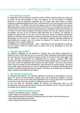 INTRODUCTION
1. Mes expériences passées
En septembre 2015 je rentrais en première année à l’Efap, occasion rêvée pour découvrir
le monde de la communication et tous ses aspects. Je me suis donné un objectif;
découvrir le plus de domaines possibles afin de savoir dans quel milieu je pourrai
m’épanouir professionnellement plus tard. Instinctivement je me suis tournée vers le milieu
sportif. En Efap 1, j’ai effectué mon premier stage au sein de l’agence Mille & une vagues,
spécialisée dans le sport (la voile entre autres) et l’art de vivre. J’ai appris les bases de la
communication, l’écriture de communiqué de presse, la réalisation de revues de presse, la
formation sur Hors Antenne (gestion de fichiers presse) ainsi que les relances auprès de
journalistes. De plus j’ai eu la chance d’être beaucoup sur le terrain, j’ai organisé un
voyage de presse dans le sud de la France pour une course de bateaux classiques,
durant une semaine et j’ai participé à plusieurs conférences de presse (dont celle de Jeux
Olympiques de Rio 2016). Ce stage m’a énormément apporté professionnellement et
personnellement puisque cela m’a permis de découvrir le monde du travail et de
développer ainsi un sens relationnel.
Parallèlement, j’ai effectué plusieurs « jobs » d’étudiants en tant qu’hôtesse et serveuse.
Ils m’ont permis d’être en contact avec un public varié et de développer le sens des
responsabilités.
2. Pourquoi l’agence MRP ?
J’ai effectué l’intégralité de ma scolarité en Savoie, pour mes études supérieures j’ai
décidé de venir à Paris afin de suivre le cursus de l’Efap. Cependant les périodes de stage
ont aussi été pour moi une occasion de partir de Paris et de revenir dans cette région, afin
de voir comment fonctionnent les professionnels du secteur. L’agence MRP était
exactement le type d’entreprise que je recherchais. Elle est située dans une station de ski
(Les Arcs) et elle est spécialiste des marques de sport Outdoor. C’est une vraie chance
d’avoir trouvé ce stage qui allie parfaitement communication et monde sportif. De plus je
trouve cette agence pertinente car tous les collaborateurs connaissent parfaitement leurs
marques, tous étant passionnés par ces sports. C’est donc avec plaisir que j’ai débuté ce
stage, motivée de travaillé dans ce secteur.
3. Mes objectifs professionnels
En intégrant cette agence, mon premier objectif est continuer de développer ce que j’ai
appris en terme de communication sportive dans mes expériences passées. Je peux
mettre à profit ce que je sais ainsi que d’apprendre tout ce que je peux dans ce domaine
en prenant à coeur tous les conseils et remarques qui me sont faits.
Je me suis fixée en deuxième objectif de prendre de l’assurance dans ce que
j’entreprends car je suis encore timide et manque de confiance en moi. C’est au travers de
ces stages que je prend de l’assurance.
4. L’objectif professionnel défini par MRP
- Découvrir les relations presse « produits »
- Savoir réaliser des seedings en autonomie totale
- Être capable de gérer les relations directement avec les clients même internationaux
- Écrire des communiqués de presse
- Gérer l’organisation de portes ouvertes. 
8
 