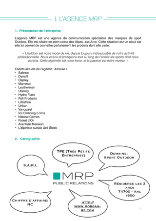 I. L’AGENCE MRP
1. Présentation de l’entreprise
L’agence MRP est une agence de communication spécialiste des marques de sport
Outdoor. Elle est située en plein coeur des Alpes, aux Arcs. Cette situation est un atout car
elle lui permet de connaître parfaitement les produits dont elle parle.
« L’outdoor est notre mode de vie, depuis toujours indissociable de notre activité
professionnelle. Nous vivons et pratiquons tout au long de l’année les sports dont nous
parlons. Cette légitimité est notre force, et la passion est notre moteur. »
Clients actuels de l’agence: Annexe 1
- Salewa
- Dynafit
- Osprey
- Mammut
- Leatherman
- Stanley
- Hydro Flask
- Peli Products
- Lifestraw
- Urikan
- Vanguard
- Ice Climbing Ecrins
- Natural Games
- Picket d’Or
- Aventure Maewan
- L’alpiniste suisse Ueli Steck
2. Cartographie
9
Domaine:
Sport Outdoor
TPE (Très Petite
Entreprise)
S.A.R.L
Résidence les 3
arcs
74700 - Arc
1600
Chiffre d’affaire:
NC
http://
www.morgan-
rp.com
 