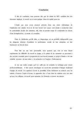- 10 -
Conclusion
À titre de conclusion, nous pouvons dire que les salarié de MP1 semblent être très
fortement impliqué, le travail est, et reste quelque chose de capital pour eux.
L’étude que nous avons proposé présente donc une vision schématique de
l’implication des salariés vis-à-vis de leur travail. Les causes sont ensuite à rechercher dans
les particularités locales des situations, afin, dans un premier temps de comprendre les raisons
d’une désimplication, et ensuite d’y remédier.
Outre la clarification qu’elle initie, ce diagnostique est un préalable indispensable pour
les dirigeants désireux d’améliorer la performance sociale de leur entreprise, en leur
fournissant un état des lieux.
Pour finir sur une note personnelle, nous ajoutons que, tout en nous faisant
expérimenter les difficultés du travail en équipe, et le plaisir de les surmonter en parvenant à
des accords essentiels pour la progression de tout travail commun, ce projet d’études a été une
véritable occasion de nous initier à la recherche et à l’analyse d’informations.
Je me suis rendu compte qu’il ne suffit pas de connaître la technique pour réussir
professionnellement, il faut encore développer un savoir-être permettant d’intégrer facilement
l’équipe du travail. J’ai apprécié d’avoir la possibilité d’être facilement en contacte avec les
salariés, d’exercer l’esprit d’écoute, et apprendre être à l’aise dans les relations avec eux ainsi
qu’avec les collègues de travail pour surmonter les obstacles et réussir ma mission.
 