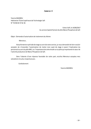 - 14 -
Annexe 4
Yassine BAKMOU
Habitatde l’École Supérieure de Technologie Safi
N° Tél 06 02 57 62 26
Faite à Safi,le 14/06/2017
Au service Capital Humaindudite MarocPhosphore de Safi
Objet : Demande d’autorisation de traitement du thème
Monsieur,
Actuellementen période de stage auseinde votre service,je vous demande de bien vouloir
accepter de m’accorder l’autorisation de traiter mon sujet de stage à savoir l’implication du
personnel auseindupôle MP1,vu l’importance de cette étude surce pôle qui représente le cœur de
l’activité productive de Maroc Phosphore de Safi.
Dans l’attente d’une réponse favorable de votre part, veuillez Monsieur acceptez mes
salutations les plus respectueuses.
Cordialement
Yassine BAKMOU
 