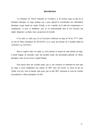 - 2 -
Introduction
La formation de l’École Nationale de Commerce et de Gestion exige en plus de la
formation théorique, un stage pratique qui a pour objectif la concrétisation des informations
théoriques acquis durant les années d’étude, et de s’enrichir sur le plan des connaissances et
compétences, et pour se familiariser avec la vie professionnelle dans le but d’assurer une
simple intégration au future dans son parcours de travaille.
C’est dans ce cadre que j’ai eu l’occasion d’effectuer un stage de fin de 3émme année
au sein de Maroc phosphore de Safi (OCP), et ce, pour une période de 4 semaines allant du
12/06/2017 au 12/07/2017.
Dans le rapport entre vos mains, je vous présente le résumé de cette période de stage.
Il paraît logique de présenter, dans une première partie une présentation générale de Maroc
phosphore ainsi de son service Capital Humain.
Pour passer dans une seconde partie, que je vais consacrer au traitement de mon sujet
du stage à savoir l’implication des salariés de MP1 dans leur travail. Le choix du lieu de
l’étude n’est pas venu au hasard, mais parce que le pôle MP1 représente le cœur de l’activité
de production à Maroc phosphore de Safi.
 