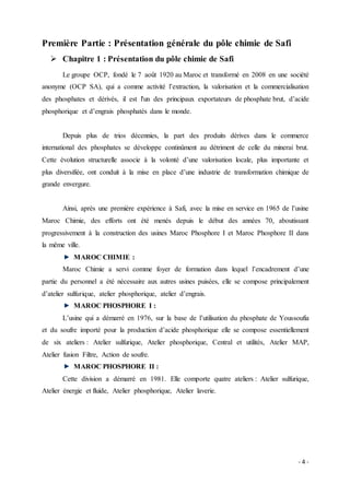 - 4 -
Première Partie : Présentation générale du pôle chimie de Safi
 Chapitre 1 : Présentation du pôle chimie de Safi
Le groupe OCP, fondé le 7 août 1920 au Maroc et transformé en 2008 en une société
anonyme (OCP SA), qui a comme activité l’extraction, la valorisation et la commercialisation
des phosphates et dérivés, il est l'un des principaux exportateurs de phosphate brut, d’acide
phosphorique et d’engrais phosphatés dans le monde.
Depuis plus de trios décennies, la part des produits dérives dans le commerce
international des phosphates se développe continûment au détriment de celle du minerai brut.
Cette évolution structurelle associe à la volonté d’une valorisation locale, plus importante et
plus diversifiée, ont conduit à la mise en place d’une industrie de transformation chimique de
grande envergure.
Ainsi, après une première expérience à Safi, avec la mise en service en 1965 de l’usine
Maroc Chimie, des efforts ont été menés depuis le début des années 70, aboutissant
progressivement à la construction des usines Maroc Phosphore I et Maroc Phosphore II dans
la même ville.
MAROC CHIMIE :
Maroc Chimie a servi comme foyer de formation dans lequel l’encadrement d’une
partie du personnel a été nécessaire aux autres usines puisées, elle se compose principalement
d’atelier sulfurique, atelier phosphorique, atelier d’engrais.
MAROC PHOSPHORE I :
L’usine qui a démarré en 1976, sur la base de l’utilisation du phosphate de Youssoufia
et du soufre importé pour la production d’acide phosphorique elle se compose essentiellement
de six ateliers : Atelier sulfurique, Atelier phosphorique, Central et utilités, Atelier MAP,
Atelier fusion Filtre, Action de soufre.
MAROC PHOSPHORE II :
Cette division a démarré en 1981. Elle comporte quatre ateliers : Atelier sulfurique,
Atelier énergie et fluide, Atelier phosphorique, Atelier laverie.
 