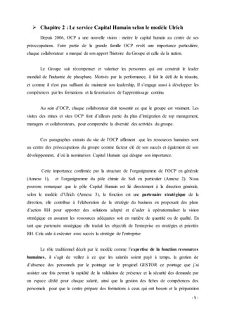 - 5 -
 Chapitre 2 : Le service Capital Humain selon le modèle Ulrich
Depuis 2006, OCP a une nouvelle vision : mettre le capital humain au centre de ses
préoccupations. Faire partie de la grande famille OCP revêt une importance particulière,
chaque collaborateur a marqué de son apport l'histoire du Groupe et celle de la nation.
Le Groupe sait récompenser et valoriser les personnes qui ont construit le leader
mondial de l'industrie de phosphate. Motivés par la performance, il fait le défi de la réussite,
et comme il n'est pas suffisant de maintenir son leadership, Il s’engage aussi à développer les
compétences par les formations et la favorisation de l’apprentissage continu.
Au sein d’OCP, chaque collaborateur doit ressentir ce que le groupe est vraiment. Les
visites des mines et sites OCP font d’ailleurs partie du plan d’intégration de top management,
managers et collaborateurs, pour comprendre la diversité des activités du groupe.
Ces paragraphes extraits du site de l’OCP affirment que les ressources humaines sont
au centre des préoccupations du groupe comme facteur clé de son succès et également de son
développement, d’où la nomination Capital Humain qui désigne son importance.
Cette importance confirmée par la structure de l’organigramme de l’OCP en générale
(Annexe 1), et l’organigramme du pôle chimie de Safi en particulier (Annexe 2). Nous
pouvons remarquer que le pôle Capital Humain est lié directement à la direction générale,
selon le modèle d’Ulrich (Annexe 3), la fonction est une partenaire stratégique de la
direction, elle contribue à l’élaboration de la stratégie du business en proposant des plans
d’action RH pour apporter des solutions adapté et d’aider à opérationnaliser la vision
stratégique en assurant les ressources adéquates soit en matière de quantité ou de qualité. En
tant que partenaire stratégique elle traduit les objectifs de l'entreprise en stratégies et priorités
RH. Cela aide à exécuter avec succès la stratégie de l'entreprise
Le rôle traditionnel décrit par le modèle comme l’expertise de la fonction ressources
humaines, il s’agit de veillez à ce que les salariés soient payé à temps, la gestion de
d’absence des personnels par le pointage sur le progiciel GESTOR ce pointage que j’ai
assister une fois permet la rapidité de la validation de présence et la sécurité des demande par
un espace dédié pour chaque salarié, ainsi que la gestion des fiches de compétences des
personnels pour que le centre prépare des formations à ceux qui ont besoin et la préparation
 