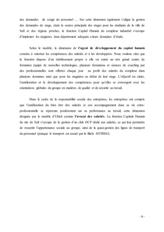- 6 -
des demandes de congé du personnel … Sur cette dimension également s’aligne la gestion
des demandes de stage, étant la source principale des stages pour les étudiants de la ville de
Safi et des régions proches, la fonction Capital Humain du complexe industriel s’occupe
d’implanter les stagiaires dans département adéquats a leurs domaines d’étude.
Selon le modèle, la dimension de l’agent de développement du capital humain
consiste à valoriser les compétences des salariés et à les développées. Nous voulons citer que
la fonction dispose d’un établissement propre à elle où existe un très grand centre de
formation équipé de nouvelles technologies, plusieurs formations et séances de coaching par
des professionnelles sont offertes chaque jour au profit des salariés du complexe dans
plusieurs domaines ainsi que pour les stagiaires au début de leur stage. L’objectif est claire,
l’amélioration et le développement des compétences pour qu’elles se convergent avec les
orientations globales du groupe en matières de qualité et de sécurité au travail.
Dans le cadre de la responsabilité sociale des entreprises, les entreprises ont compris
que l’amélioration du bien être des salariés et son accompagnement dans sa vie extra-
professionnelle se répercute positivement sur sa performance au travail, cette dimension
désignée par le modèle d’Ulrich comme l’avocat des salariés. La fonction Capitale Humain
du site de Safi s’occupe de la gestion d’un club OCP dédié aux salariés, ce qui leur permettra
de ressentir l’appartenance sociale au groupe, ainsi de la quasi-gestion des lignes de transport
du personnel (puisque le transport est assuré par la filiale SOTREG).
 