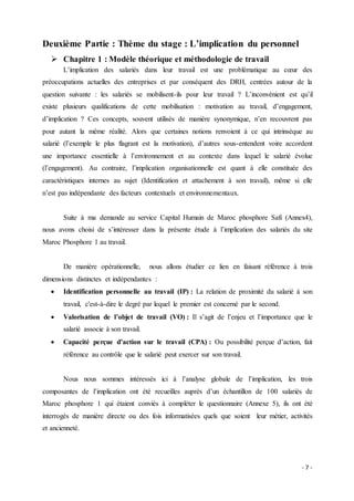 - 7 -
Deuxième Partie : Thème du stage : L’implication du personnel
 Chapitre 1 : Modèle théorique et méthodologie de travail
L’implication des salariés dans leur travail est une problématique au cœur des
préoccupations actuelles des entreprises et par conséquent des DRH, centrées autour de la
question suivante : les salariés se mobilisent-ils pour leur travail ? L’inconvénient est qu’il
existe plusieurs qualifications de cette mobilisation : motivation au travail, d’engagement,
d’implication ? Ces concepts, souvent utilisés de manière synonymique, n’en recouvrent pas
pour autant la même réalité. Alors que certaines notions renvoient à ce qui intrinsèque au
salarié (l’exemple le plus flagrant est la motivation), d’autres sous-entendent voire accordent
une importance essentielle à l’environnement et au contexte dans lequel le salarié évolue
(l’engagement). Au contraire, l’implication organisationnelle est quant à elle constituée des
caractéristiques internes au sujet (Identification et attachement à son travail), même si elle
n’est pas indépendante des facteurs contextuels et environnementaux.
Suite à ma demande au service Capital Humain de Maroc phosphore Safi (Annex4),
nous avons choisi de s’intéresser dans la présente étude à l’implication des salariés du site
Maroc Phosphore 1 au travail.
De manière opérationnelle, nous allons étudier ce lien en faisant référence à trois
dimensions distinctes et indépendantes :
 Identification personnelle au travail (IP) : La relation de proximité du salarié à son
travail, c'est-à-dire le degré par lequel le premier est concerné par le second.
 Valorisation de l’objet de travail (VO) : Il s’agit de l’enjeu et l’importance que le
salarié associe à son travail.
 Capacité perçue d’action sur le travail (CPA) : Ou possibilité perçue d’action, fait
référence au contrôle que le salarié peut exercer sur son travail.
Nous nous sommes intéressés ici à l’analyse globale de l’implication, les trois
composantes de l’implication ont été recueilles auprès d’un échantillon de 100 salariés de
Maroc phosphore 1 qui étaient conviés à compléter le questionnaire (Annexe 5), ils ont été
interrogés de manière directe ou des fois informatisées quels que soient leur métier, activités
et ancienneté.
 