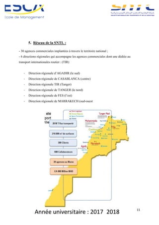Année	universitaire	:	2017_2018	 11	
5. Réseau de la SNTL :
- 30 agences commerciales implantées à travers le territoire national ;
- 6 directions régionales qui accompagne les agences commerciales dont une dédiée au
transport internationales routier : (TIR)
- Direction régionale d’AGADIR (le sud)
- Direction régionale de CASABLANCA (centre)
- Direction régionale TIR (Tanger)
- Direction régionale de TANGER (le nord)
- Direction régionale de FES (l’est)
- Direction régionale de MARRAKECH (sud-ouest
 