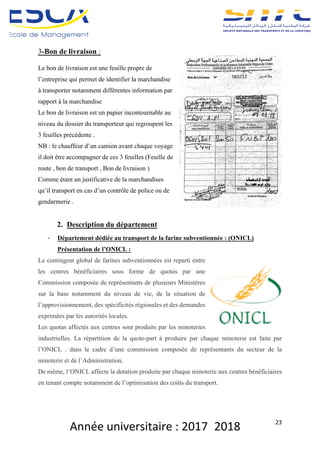 Année	universitaire	:	2017_2018	 23	
3-Bon de livraison :
Le bon de livraison est une feuille propre de
l’entreprise qui permet de identifier la marchandise
à transporter notamment différentes information par
rapport à la marchandise
Le bon de livraison est un papier incontournable au
niveau du dossier du transporteur qui regroupent les
3 feuilles précédente .
NB : le chauffeur d’un camion avant chaque voyage
il doit être accompagner de ces 3 feuilles (Feuille de
route , bon de transport , Bon de livraison )
Comme étant un justificative de la marchandises
qu’il transport en cas d’un contrôle de police ou de
gendarmerie .
2. Description du département
- Département dédiée au transport de la farine subventionnée : (ONICL)
Présentation de l’ONICL :
Le contingent global de farines subventionnées est reparti entre
les centres bénéficiaires sous forme de quotas par une
Commission composée de représentants de plusieurs Ministères
sur la base notamment du niveau de vie, de la situation de
l’approvisionnement, des spécificités régionales et des demandes
exprimées par les autorités locales.
Les quotas affectés aux centres sont produits par les minoteries
industrielles. La répartition de la quote-part à produire par chaque minoterie est faite par
l’ONICL . dans le cadre d’une commission composée de représentants du secteur de la
minoterie et de l’Administration.
De même, l’ONICL affecte la dotation produite par chaque minoterie aux centres bénéficiaires
en tenant compte notamment de l’optimisation des coûts du transport.
 