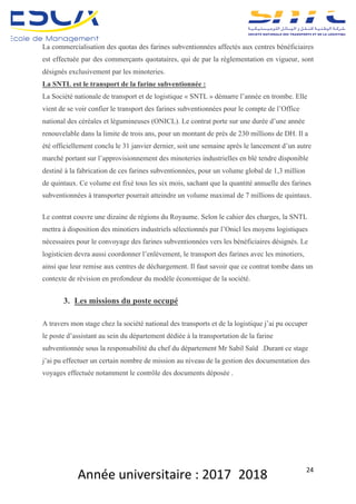 Année	universitaire	:	2017_2018	 24	
La commercialisation des quotas des farines subventionnées affectés aux centres bénéficiaires
est effectuée par des commerçants quotataires, qui de par la réglementation en vigueur, sont
désignés exclusivement par les minoteries.
La SNTL est le transport de la farine subventionnée :
La Société nationale de transport et de logistique « SNTL » démarre l’année en trombe. Elle
vient de se voir confier le transport des farines subventionnées pour le compte de l’Office
national des céréales et légumineuses (ONICL). Le contrat porte sur une durée d’une année
renouvelable dans la limite de trois ans, pour un montant de près de 230 millions de DH. Il a
été officiellement conclu le 31 janvier dernier, soit une semaine après le lancement d’un autre
marché portant sur l’approvisionnement des minoteries industrielles en blé tendre disponible
destiné à la fabrication de ces farines subventionnées, pour un volume global de 1,3 million
de quintaux. Ce volume est fixé tous les six mois, sachant que la quantité annuelle des farines
subventionnées à transporter pourrait atteindre un volume maximal de 7 millions de quintaux.
Le contrat couvre une dizaine de régions du Royaume. Selon le cahier des charges, la SNTL
mettra à disposition des minotiers industriels sélectionnés par l’Onicl les moyens logistiques
nécessaires pour le convoyage des farines subventionnées vers les bénéficiaires désignés. Le
logisticien devra aussi coordonner l’enlèvement, le transport des farines avec les minotiers,
ainsi que leur remise aux centres de déchargement. Il faut savoir que ce contrat tombe dans un
contexte de révision en profondeur du modèle économique de la société.
3. Les missions du poste occupé
A travers mon stage chez la société national des transports et de la logistique j’ai pu occuper
le poste d’assistant au sein du département dédiée à la transportation de la farine
subventionnée sous la responsabilité du chef du département Mr Sabil Saïd .Durant ce stage
j’ai pu effectuer un certain nombre de mission au niveau de la gestion des documentation des
voyages effectuée notamment le contrôle des documents déposée .
 