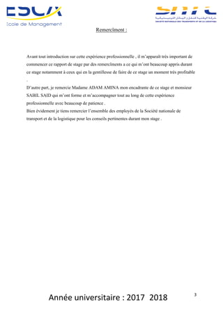 Année	universitaire	:	2017_2018	 3	
Remercîment :
Avant tout introduction sur cette expérience professionnelle , il m’apparaît très important de
commencer ce rapport de stage par des remercîments a ce qui m’ont beaucoup appris durant
ce stage notamment à ceux qui en la gentillesse de faire de ce stage un moment très profitable
.
D’autre part, je remercie Madame ADAM AMINA mon encadrante de ce stage et monsieur
SABIL SAID qui m’ont forme et m’accompagner tout au long de cette expérience
professionnelle avec beaucoup de patience .
Bien évidement je tiens remercier l’ensemble des employés de la Société nationale de
transport et de la logistique pour les conseils pertinentes durant mon stage .
	
	
	
	
 