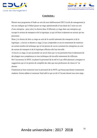 Année	universitaire	:	2017_2018	 33	
Conclusion :
Durant mon programme d’étude au sein de mon établissement ESCA école de management je
me suis indiquer qu’il fallait passer un stage opérationnelle d’une durée de 2 mois au sein
d’une entreprise . pour cela j’ai choisie donc d’effectuée ce stage dans une entreprise qui
occupe le secteur de transport et de la logistique ,et qui est bien évidement un secteur qui me
passionne .
Donc j’ai choisie de faire ce stage au sein de la société nationale des transports et de la
logistique , a travers et durant ce stage j’ai pu comprendre et savoir notamment de maitriser
un certain nombre de technique qui m’ont permis de savoir comment les entreprises au sein
du secteur de transport et de la logistique effectue-elle leur travaille .
A travers ce stage j’ai pu accumuler un savoir-faire qui va me permettre bien évidemment de
développer mes compétences et mes techniques de travaille notamment de réflexion.
On l’occurrence la SNTL ou plutot le personnel de la sntl m’a pu offrir plusieurs consignes et
suggestions qui m’on permis de complété des idée que mes professeurs de classe m’’on
donner .
Finalement je tiens remercier tous le personnel de la SNTL qui beaucoup donner notamment
madame Amina addam et monsieur Said sabil et qui on été à l’écoute durant tous mon stage .
 
