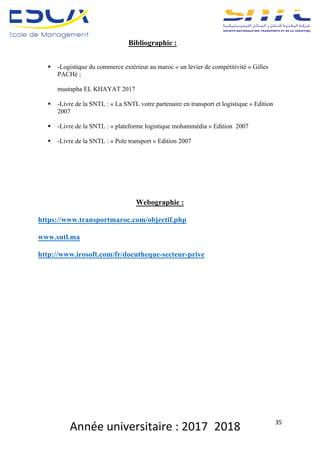 Année	universitaire	:	2017_2018	 35	
Bibliographie :
§ -Logistique du commerce extérieur au maroc « un levier de compétitivité » Gilles
PACHé ;
mustapha EL KHAYAT 2017
§ -Livre de la SNTL : « La SNTL votre partenaire en transport et logistique » Edition
2007
§ -Livre de la SNTL : « plateforme logistique mohammédia » Edition 2007
§ -Livre de la SNTL : « Pole transport » Edition 2007
Webographie :
https://www.transportmaroc.com/objectif.php
www.sntl.ma
http://www.irosoft.com/fr/docutheque-secteur-prive
 
