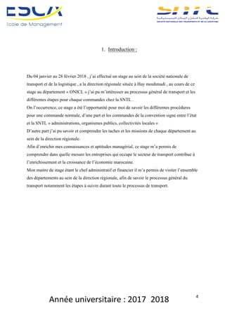 Année	universitaire	:	2017_2018	 4	
	
	
	
1. Introduction :
Du 04 janvier au 28 février 2018 , j’ai effectué un stage au sein de la société nationale de
transport et de la logistique , a la direction régionale située à Hay mouhmadi , au cours de ce
stage au département « ONICL » j’ai pu m’intéresser au processus général de transport et les
différentes étapes pour chaque commandes chez la SNTL .
On l’occurrence, ce stage a été l’opportunité pour moi de savoir les différentes procédures
pour une commande normale, d’une part et les commandes de la convention signe entre l’état
et la SNTL « administrations, organismes publics, collectivités locales »
D’autre part j’ai pu savoir et comprendre les taches et les missions de chaque département au
sein de la direction régionale.
Afin d’enrichir mes connaissances et aptitudes managérial, ce stage m’a permis de
comprendre dans quelle mesure les entreprises qui occupe le secteur de transport contribue à
l’enrichissement et la croissance de l’économie marocaine.
Mon maitre de stage étant le chef administratif et financier il m’a permis de visiter l’ensemble
des départements au sein de la direction régionale, afin de savoir le processus général du
transport notamment les étapes à suivre durant toute le processus de transport.
	
	
	
	
	
 