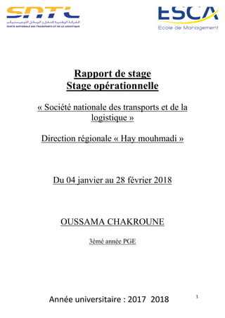 Année	universitaire	:	2017_2018	 1	
	
	
	
	
Rapport de stage
Stage opérationnelle
« Société nationale des transports et de la
logistique »
Direction régionale « Hay mouhmadi »
Du 04 janvier au 28 février 2018
OUSSAMA CHAKROUNE
3émé année PGE
	
	
	
	
	
	
 