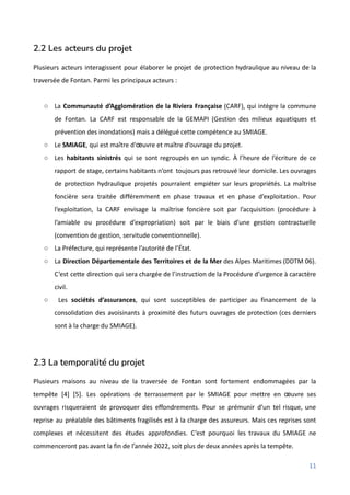 2.2 Les acteurs du projet
Plusieurs acteurs interagissent pour élaborer le projet de protection hydraulique au niveau de la
traversée de Fontan. Parmi les principaux acteurs :
○ La Communauté d’Agglomération de la Riviera Française (CARF), qui intègre la commune
de Fontan. La CARF est responsable de la GEMAPI (Gestion des milieux aquatiques et
prévention des inondations) mais a délégué cette compétence au SMIAGE.
○ Le SMIAGE, qui est maître d'œuvre et maître d’ouvrage du projet.
○ Les habitants sinistrés qui se sont regroupés en un syndic. À l’heure de l’écriture de ce
rapport de stage, certains habitants n’ont toujours pas retrouvé leur domicile. Les ouvrages
de protection hydraulique projetés pourraient empiéter sur leurs propriétés. La maîtrise
foncière sera traitée différemment en phase travaux et en phase d’exploitation. Pour
l’exploitation, la CARF envisage la maîtrise foncière soit par l’acquisition (procédure à
l’amiable ou procédure d’expropriation) soit par le biais d’une gestion contractuelle
(convention de gestion, servitude conventionnelle).
○ La Préfecture, qui représente l’autorité de l’État.
○ La Direction Départementale des Territoires et de la Mer des Alpes Maritimes (DDTM 06).
C’est cette direction qui sera chargée de l’instruction de la Procédure d’urgence à caractère
civil.
○ Les sociétés d’assurances, qui sont susceptibles de participer au financement de la
consolidation des avoisinants à proximité des futurs ouvrages de protection (ces derniers
sont à la charge du SMIAGE).
2.3 La temporalité du projet
Plusieurs maisons au niveau de la traversée de Fontan sont fortement endommagées par la
tempête [4] [5]. Les opérations de terrassement par le SMIAGE pour mettre en œuvre ses
ouvrages risqueraient de provoquer des effondrements. Pour se prémunir d’un tel risque, une
reprise au préalable des bâtiments fragilisés est à la charge des assureurs. Mais ces reprises sont
complexes et nécessitent des études approfondies. C’est pourquoi les travaux du SMIAGE ne
commenceront pas avant la fin de l’année 2022, soit plus de deux années après la tempête.
11
 