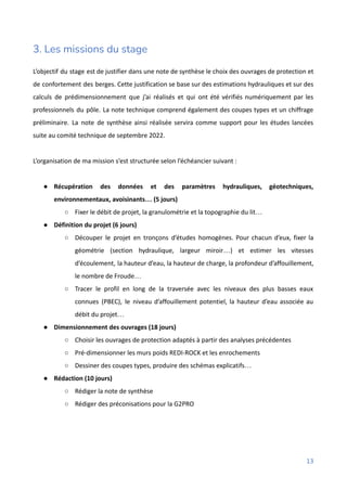 3. Les missions du stage
L’objectif du stage est de justifier dans une note de synthèse le choix des ouvrages de protection et
de confortement des berges. Cette justification se base sur des estimations hydrauliques et sur des
calculs de prédimensionnement que j’ai réalisés et qui ont été vérifiés numériquement par les
professionnels du pôle. La note technique comprend également des coupes types et un chiffrage
préliminaire. La note de synthèse ainsi réalisée servira comme support pour les études lancées
suite au comité technique de septembre 2022.
L’organisation de ma mission s’est structurée selon l’échéancier suivant :
● Récupération des données et des paramètres hydrauliques, géotechniques,
environnementaux, avoisinants… (5 jours)
○ Fixer le débit de projet, la granulométrie et la topographie du lit…
● Définition du projet (6 jours)
○ Découper le projet en tronçons d’études homogènes. Pour chacun d’eux, fixer la
géométrie (section hydraulique, largeur miroir…) et estimer les vitesses
d’écoulement, la hauteur d’eau, la hauteur de charge, la profondeur d’affouillement,
le nombre de Froude…
○ Tracer le profil en long de la traversée avec les niveaux des plus basses eaux
connues (PBEC), le niveau d’affouillement potentiel, la hauteur d’eau associée au
débit du projet…
● Dimensionnement des ouvrages (18 jours)
○ Choisir les ouvrages de protection adaptés à partir des analyses précédentes
○ Pré-dimensionner les murs poids REDI-ROCK et les enrochements
○ Dessiner des coupes types, produire des schémas explicatifs…
● Rédaction (10 jours)
○ Rédiger la note de synthèse
○ Rédiger des préconisations pour la G2PRO
13
 