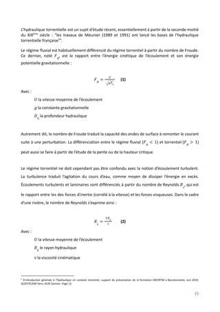 L’hydraulique torrentielle est un sujet d’étude récent, essentiellement à partir de la seconde moitié
du XIXème
siècle : “les travaux de Meunier (1989 et 1991) ont lancé les bases de l’hydraulique
torrentielle française3
”.
Le régime fluvial est habituellement différencié du régime torrentiel à partir du nombre de Froude.
Ce dernier, noté , est le rapport entre l’énergie cinétique de l’écoulement et son énergie
𝐹𝑅
potentielle gravitationnelle :
(1)
𝐹𝑅
=
𝑈
𝑔𝐷ℎ
Avec :
la vitesse moyenne de l’écoulement
𝑈
la constante gravitationnelle
𝑔
la profondeur hydraulique
𝐷ℎ
Autrement dit, le nombre de Froude traduit la capacité des ondes de surface à remonter le courant
suite à une perturbation. La différenciation entre le régime fluvial ( ) et torrentiel ( )
𝐹𝑅
< 1 𝐹𝑅
> 1
peut aussi se faire à partir de l’étude de la pente ou de la hauteur critique.
Le régime torrentiel ne doit cependant pas être confondu avec la notion d’écoulement turbulent.
La turbulence traduit l’agitation du cours d’eau, comme moyen de dissiper l’énergie en excès.
Écoulements turbulents et laminaires sont différenciés à partir du nombre de Reynolds , qui est
𝑅𝑒
le rapport entre les des forces d'inertie (corrélé à la vitesse) et les forces visqueuses. Dans le cadre
d’une rivière, le nombre de Reynolds s’exprime ainsi :
(2)
𝑅𝑒
=
𝑈𝑅ℎ
ν
Avec :
la vitesse moyenne de l’écoulement
𝑈
le rayon hydraulique
𝑅ℎ
la viscosité cinématique
ν
3
0-Introduction générale à l’hydraulique en contexte torrentiel, support de présentation de la formation ONF/RTM à Barcelonnette, Juin 2019,
QUEFFÉLÉAN Yann, KUSS Damien. Page 13.
15
 