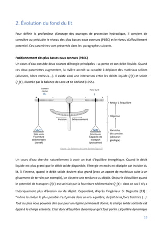 2. Évolution du fond du lit
Pour définir la profondeur d’ancrage des ouvrages de protection hydraulique, il convient de
connaître au préalable le niveau des plus basses eaux connues (PBEC) et le niveau d’affouillement
potentiel. Ces paramètres sont présentés dans les paragraphes suivants.
Positionnement des plus basses eaux connues (PBEC)
Un cours d’eau possède deux sources d’énergie principales : sa pente et son débit liquide. Quand
ces deux paramètres augmentent, la rivière accroît sa capacité à déplacer des matériaux solides
(alluvions, blocs rocheux…). Il existe ainsi une interaction entre les débits liquide et solide
𝑄(𝑡)
, illustrée par la balance de Lane et de Borland (1955).
𝑄𝑠
(𝑡)
Figure : La balance de Lane-Borland (1955)
Un cours d’eau cherche naturellement à avoir un état d’équilibre énergétique. Quand le débit
liquide est plus grand que le débit solide disponible, l’énergie en excès est dissipée par incision du
lit. À l’inverse, quand le débit solide devient plus grand (avec un apport de matériaux suite à un
glissement de terrain par exemple), on observe une tendance au dépôt. On parle d’équilibre quand
le potentiel de transport est satisfait par la fourniture sédimentaire : dans ce cas il n’y a
𝑄(𝑡) 𝑄𝑠
(𝑡)
théoriquement plus d’érosion ou de dépôt. Cependant, d’après l’ingénieur G. Degoutte [23] :
“même la rivière la plus paisible n’est jamais dans un vrai équilibre, du fait de la force tractrice (...).
Tout au plus nous pouvons dire que pour un régime permanent donné, la charge solide sortante est
égale à la charge entrante. C’est donc d’équilibre dynamique qu’il faut parler. L’équilibre dynamique
16
 