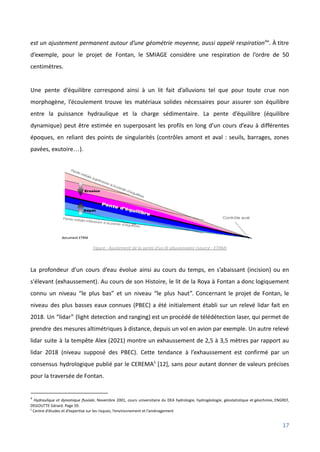 est un ajustement permanent autour d’une géométrie moyenne, aussi appelé respiration4
”. À titre
d’exemple, pour le projet de Fontan, le SMIAGE considère une respiration de l’ordre de 50
centimètres.
Une pente d’équilibre correspond ainsi à un lit fait d’alluvions tel que pour toute crue non
morphogène, l’écoulement trouve les matériaux solides nécessaires pour assurer son équilibre
entre la puissance hydraulique et la charge sédimentaire. La pente d’équilibre (équilibre
dynamique) peut être estimée en superposant les profils en long d’un cours d’eau à différentes
époques, en reliant des points de singularités (contrôles amont et aval : seuils, barrages, zones
pavées, exutoire…).
Figure : Ajustement de la pente d’un lit alluvionnaire (source : ETRM)
La profondeur d’un cours d’eau évolue ainsi au cours du temps, en s’abaissant (incision) ou en
s'élevant (exhaussement). Au cours de son Histoire, le lit de la Roya à Fontan a donc logiquement
connu un niveau “le plus bas” et un niveau “le plus haut”. Concernant le projet de Fontan, le
niveau des plus basses eaux connues (PBEC) a été initialement établi sur un relevé lidar fait en
2018. Un “lidar” (light detection and ranging) est un procédé de télédétection laser, qui permet de
prendre des mesures altimétriques à distance, depuis un vol en avion par exemple. Un autre relevé
lidar suite à la tempête Alex (2021) montre un exhaussement de 2,5 à 3,5 mètres par rapport au
lidar 2018 (niveau supposé des PBEC). Cette tendance à l’exhaussement est confirmé par un
consensus hydrologique publié par le CEREMA5
[12], sans pour autant donner de valeurs précises
pour la traversée de Fontan.
5
Centre d’études et d’expertise sur les risques, l’environnement et l’aménagement
4
Hydraulique et dynamique fluviale, Novembre 2001, cours universitaire du DEA hydrologie, hydrogéologie, géostatistique et géochimie, ENGREF,
DEGOUTTE Gérard. Page 59.
17
 