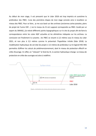 Au début de mon stage, il est pressenti que le Lidar 2018 est trop imprécis et surestime la
profondeur des PBEC. L’une des premières étapes de mon stage consiste ainsi à recalibrer ce
niveau des PBEC. Pour ce faire, je me suis basé sur des archives (anciennes cartes postales, plans
de projet de l’usine EDF…) où le niveau du lit est supposé correspondre au PBEC. Guidé par un
expert du SMIAGE, j’ai relevé différents points topographiques sur le site du projet afin de faire la
correspondance entre les cotes NGF actuelles et les altimétries indiquées sur les archives. La
conclusion est finalement la suivante ; les PBEC se situent à 2,5 mètres sous le niveau du Lidar
2021, et non plus à 3,5 mètres comme le présentait l’hypothèse initiale (lidar 2018). La
modélisation hydraulique de cet état de projet à -2,5 mètres de profondeur sur le logiciel HEC-RAS
permettra d’affiner les calculs de prédimensionnement, dont le niveau de protection effectif en
crête d’ouvrage. En effet, en “relevant” le fond du lit, la section hydraulique change. Le niveau de
protection en crête des ouvrages est alors à redéfinir.
Figure : Estimation du niveau des plus basses eaux connues
18
 