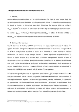 Autres paramètres influençant l’évolution du fond du lit
1. Le débit
Comme expliqué précédemment lors du repositionnement des PBEC, le débit liquide est une
𝑄
variable de contrôle pour l’évolution morphologique de la rivière. Ce paramètre conditionne ainsi
le projet à Fontan. La Préfecture des Alpes Maritimes fixe comme débit de référence
au niveau de la traversée de Fontan [9]. Le débit de projet retenu est quant à
𝑄𝐴𝑙𝑒𝑥
= 1000 𝑚
3
/𝑠
lui estimé à . Il correspond au débit de la base de données SHYREG. Le
𝑄𝑃𝑟𝑜𝑗𝑒𝑡
= 693 𝑚
3
/𝑠 𝑄100
débit est régulièrement employé comme référence de projet par le SMIAGE.
𝑄100
2. La largeur des faisceaux
Pour la traversée de Fontan, le RTM6
recommande une largeur de faisceau de 60 mètres. On
appelle “faisceau” la largeur du lit selon une section transversale au cours d’eau. La largeur idéale
du RTM ne peut pas être respectée au niveau de la traversée de Fontan à cause du contexte
environnant ; le faisceau est par exemple réduit à 22 mètres à proximité du profil P19 ou à 34
mètres au niveau du pont de la Tourette (P25). Le faisceau est également restreint au droit du
boulodrome (P15 à P21). Lorsque la largeur du faisceau est en-dessous de la valeur recommandée,
le lit de la rivière tend à inciser et à affouiller les fondations des ouvrages. Pour la traversée de
Fontan, il s’avère donc pertinent d’élargir le faisceau lorsque cela est possible. La suppression du
boulodrome (P15 à P21) pour agrandir le lit de la Roya s’est ainsi posée.
Pour étudier le gain hydraulique en supprimant le boulodrome, j’ai estimé la hauteur d’eau et la
vitesse d’écoulement avec et sans cet équipement. Cette estimation s’est faite avec la méthode de
calculs présentée dans la partie II.3 Calculs de l’affouillement potentiel. Finalement, la suppression
du boulodrome s’est avérée bénéfique pour deux raisons : d’une part un abaissement de la
hauteur d’eau de près d’un mètre et, d’autre part, une réduction de la vitesse d’écoulement. La loi
interdisant le prélèvement de matériaux en rivière, les déblais générés par la suppression du
boulodrome seront remis dans la Roya le temps d’être naturellement emportés vers l’aval.
6
Service de Restauration des Terrains de Montagne, appartenant à l’Office National des Forêts (ONF)
19
 
