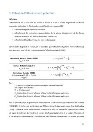 3. Calcul de l’affouillement potentiel
Définition
L’affouillement est la tendance du courant à éroder le lit de la rivière, engendrant une baisse
progressive du fond du lit. Plusieurs formes d’affouillement existent [25] :
○ Affouillement général (érosion naturelle)
○ Affouillement de contraction (augmentation de la vitesse d’écoulement et des forces
abrasives au niveau des rétrécissements du cours d’eau)
○ Affouillement local (au niveau des piles ou des culées)
Dans le cadre du projet de Fontan, on ne considère que l’affouillement général. Plusieurs formules
sont recensées pour calculer cette profondeur d’affouillement général [27].
Formule de Hayni et Simons (1968)
𝑑90
< 6 𝑚𝑚
𝐹 = 0, 48𝑄
0,36
−
𝑆
𝐵
Formule de Kellerhals (1967)
𝑑90
> 6 𝑚𝑚 𝐹 = 0, 248
𝑄
𝐵
( )
−0,8
* 𝑑90
−0,12
−
𝑆
𝐵
Formule de Ramette (1981)
Fonds sableux (0, 05 − 2𝑚𝑚)
[15] [27]
𝐹 = 0, 73
𝑄
𝐵
( )
2/3
* 𝑑50
−1/6
Avec :
la section mouillée correspondant aux plus hautes eaux (PHE)
𝑆
la largeur du lit mineur
𝐵
le débit de projet
𝑄
le diamètre du tamis telle que 50% de l'échantillon passe au travers
𝑑50
le diamètre du tamis telle que 90% de l'échantillon passe au travers
𝑑90
Pour le présent projet, la profondeur d’affouillement est calculée avec la Formule de Ramette
𝐸
(1981) [15]. Cette formule a été établie par M.Ramette sur la base des travaux d’Izard et Bradley
(1958). Le SMIAGE utilise habituellement cette formule pour ses estimations hydrauliques, car elle
est rapide à mettre en œuvre et tient compte à la fois de la géométrie de la section d'écoulement
et de la rugosité des matériaux. L’utilisation de cette formule est cependant critiquable, pour des
20
 