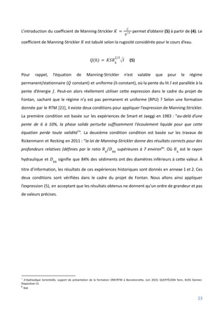 L’introduction du coefficient de Manning-Strickler permet d’obtenir (5) à partir de (4). Le
𝐾 =
𝐶
𝑅
1/6
coefficient de Manning-Strickler est tabulé selon la rugosité considérée pour le cours d’eau.
𝐾
(5)
𝑄(ℎ) = 𝐾𝑆𝑅ℎ
2/3
𝐼
Pour rappel, l’équation de Manning-Strickler n’est valable que pour le régime
permanent/stationnaire ( constant) et uniforme ( constant), où la pente du lit est parallèle à la
𝑄 ℎ 𝐼
pente d’énergie . Peut-on alors réellement utiliser cette expression dans le cadre du projet de
𝐽
Fontan, sachant que le régime n’y est pas permanent et uniforme (RPU) ? Selon une formation
donnée par le RTM [21], il existe deux conditions pour appliquer l’expression de Manning-Strickler.
La première condition est basée sur les expériences de Smart et Jaeggi en 1983 : “au-delà d’une
pente de 6 à 10%, la phase solide perturbe suffisamment l'écoulement liquide pour que cette
équation perde toute validité7
”. La deuxième condition condition est basée sur les travaux de
Rickenmann et Recking en 2011 : “la loi de Manning-Strickler donne des résultats corrects pour des
profondeurs relatives (définies par le ratio supérieures à 7 environ8
”. Où est le rayon
𝑅ℎ
/𝐷84
𝑅ℎ
hydraulique et signifie que 84% des sédiments ont des diamètres inférieurs à cette valeur. À
𝐷84
titre d’information, les résultats de ces expériences historiques sont donnés en annexe 1 et 2. Ces
deux conditions sont vérifiées dans le cadre du projet de Fontan. Nous allons ainsi appliquer
l’expression (5), en acceptant que les résultats obtenus ne donnent qu’un ordre de grandeur et pas
de valeurs précises.
8
Ibid
7
3-Hydraulique torrentielle, support de présentation de la formation ONF/RTM à Barcelonnette, Juin 2019, QUEFFÉLÉAN Yann, KUSS Damien.
Diapositive 13.
23
 