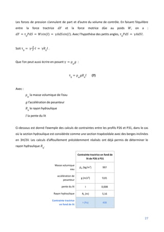 Les forces de pression s’annulent de part et d’autre du volume de contrôle. En faisant l’équilibre
entre la force tractrice et la force motrice dûe au poids , on a :
𝑑𝐹 𝑊
. Avec l’hypothèse des petits angles, .
𝑑𝐹 = τ0
𝑃𝑑𝑆 = 𝑊𝑠𝑖𝑛(𝐼) = γ𝐴𝑑𝑆𝑠𝑖𝑛(𝐼) τ0
𝑃𝑑𝑆 = γ𝐴𝑑𝑆𝐼
Soit .
τ0
= γ
𝐴
𝑃
𝐼 = γ𝑅ℎ
𝐼
Que l’on peut aussi écrire en posant :
γ = ρ𝑤
𝑔
(7)
τ0
= ρ𝑤
𝑔𝑅ℎ
𝐼
Avec :
la masse volumique de l’eau
ρ𝑤
l’accélération de pesanteur
𝑔
le rayon hydraulique
𝑅ℎ
la pente du lit
𝐼
Ci-dessous est donné l’exemple des calculs de contraintes entre les profils P26 et P31, dans le cas
où la section hydraulique est considérée comme une section trapézoïdale avec des berges inclinées
en 3H/2V. Les calculs d’affouillement précédemment réalisés ont déjà permis de déterminer le
rayon hydraulique .
𝑅ℎ
Contrainte tractrice en fond de
lit de P26 à P31
Masse volumique
eau
ρw (kg/m3
) 997
accélération de
pesanteur
g (m/s²) 9,81
pente du lit I 0,008
Rayon hydraulique Rh (m) 5,16
Contrainte tractrice
en fond de lit
τ (Pa) 408
27
 