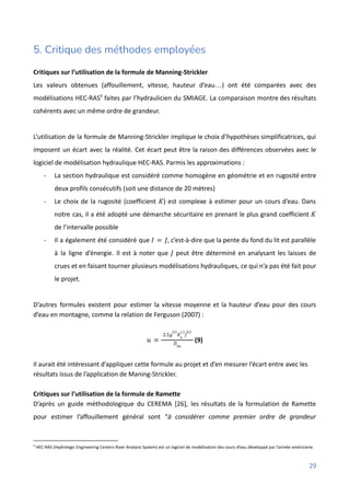 5. Critique des méthodes employées
Critiques sur l’utilisation de la formule de Manning-Strickler
Les valeurs obtenues (affouillement, vitesse, hauteur d’eau…) ont été comparées avec des
modélisations HEC-RAS9
faites par l’hydraulicien du SMIAGE. La comparaison montre des résultats
cohérents avec un même ordre de grandeur.
L’utilisation de la formule de Manning-Strickler implique le choix d’hypothèses simplificatrices, qui
imposent un écart avec la réalité. Cet écart peut être la raison des différences observées avec le
logiciel de modélisation hydraulique HEC-RAS. Parmis les approximations :
- La section hydraulique est considéré comme homogène en géométrie et en rugosité entre
deux profils consécutifs (soit une distance de 20 mètres)
- Le choix de la rugosité (coefficient ) est complexe à estimer pour un cours d’eau. Dans
𝐾
notre cas, il a été adopté une démarche sécuritaire en prenant le plus grand coefficient 𝐾
de l’intervalle possible
- Il a également été considéré que , c’est-à-dire que la pente du fond du lit est parallèle
𝐼 = 𝐽
à la ligne d’énergie. Il est à noter que peut être déterminé en analysant les laisses de
𝐽
crues et en faisant tourner plusieurs modélisations hydrauliques, ce qui n’a pas été fait pour
le projet.
D’autres formules existent pour estimer la vitesse moyenne et la hauteur d’eau pour des cours
d’eau en montagne, comme la relation de Ferguson (2007) :
(9)
𝑢 =
2,5𝑔
0,5
𝑅ℎ
1,5
𝐽
0,5
𝐷84
Il aurait été intéressant d’appliquer cette formule au projet et d’en mesurer l’écart entre avec les
résultats issus de l’application de Maning-Strickler.
Critiques sur l’utilisation de la formule de Ramette
D’après un guide méthodologique du CEREMA [26], les résultats de la formulation de Ramette
pour estimer l’affouillement général sont “à considérer comme premier ordre de grandeur
9
HEC-RAS (Hydrologic Engineering Centers River Analysis System) est un logiciel de modélisation des cours d’eau développé par l’armée américaine
29
 