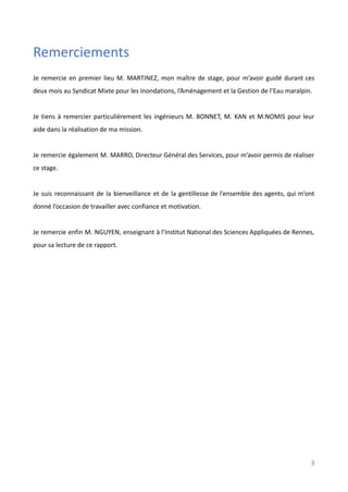 Remerciements
Je remercie en premier lieu M. MARTINEZ, mon maître de stage, pour m’avoir guidé durant ces
deux mois au Syndicat Mixte pour les Inondations, l’Aménagement et la Gestion de l’Eau maralpin.
Je tiens à remercier particulièrement les ingénieurs M. BONNET, M. KAN et M.NOMIS pour leur
aide dans la réalisation de ma mission.
Je remercie également M. MARRO, Directeur Général des Services, pour m’avoir permis de réaliser
ce stage.
Je suis reconnaissant de la bienveillance et de la gentillesse de l’ensemble des agents, qui m’ont
donné l’occasion de travailler avec confiance et motivation.
Je remercie enfin M. NGUYEN, enseignant à l’Institut National des Sciences Appliquées de Rennes,
pour sa lecture de ce rapport.
3
 