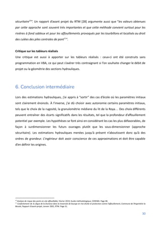 sécuritaire10
”. Un rapport d’avant projet du RTM [28] argumente aussi que “les valeurs obtenues
par cette approche sont souvent très importantes et que cette méthode convient surtout pour les
rivières à fond sableux et pour les affouillements provoqués par les tourbillons et localisés au droit
des culées des piles centrales de pont11
”.
Critique sur les tableurs réalisés
Une critique est aussi à apporter sur les tableurs réalisés : ceux-ci ont été construits sans
programmation en VBA, ce qui peut s’avérer très contraignant si l’on souhaite changer le débit de
projet ou la géométrie des sections hydrauliques.
6. Conclusion intermédiaire
Lors des estimations hydrauliques, j’ai appris à “sortir” des cas d’école où les paramètres initiaux
sont clairement énoncés. À l’inverse, j’ai dû choisir avec autonomie certains paramètres initiaux,
tels que le choix de la rugosité, la granulométrie médiane du lit de la Roya… Des choix différents
peuvent entraîner des écarts significatifs dans les résultats, tel que la profondeur d’affouillement
potentiel par exemple. Les hypothèses se font ainsi en considérant les cas les plus défavorables, de
façon à surdimensionner les futurs ouvrages plutôt que les sous-dimensionner (approche
sécuritaire). Les estimations hydrauliques menées jusqu’à présent n’aboutissent donc qu’à des
ordres de grandeur. L’ingénieur doit avoir conscience de ces approximations et doit être capable
d’en définir les origines.
11
Confortement de la digue de la Durance dans la traversée de bourge en rive droite et protection contre l’affouillement, Commune de l’Argentière la
Bessée, Rapport d’avant-projet, Janvier 2001, RTM. Page 31.
10
Analyse de risque des ponts en site affouillable, Février 2019, Guide méthodologique, CEREMA. Page 48.
30
 