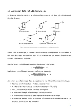 1.1 Vérification de la stabilité du mur poids
Un défaut de stabilité se manifeste de différentes façons pour un mur poids [18], comme cela est
illustré ci-dessous :
Figure : Les ruptures possibles pour un mur poids (source : www.groupe-sma.fr)
Dans le cadre de mon stage, j’ai cherché à vérifier la stabilité au renversement et au glissement du
mur poids REDI-ROCK en amont du profil P15 (c’est-à-dire hors des zones d’interaction avec
l’ouvrage à la charge des assureurs).
Le renversement est vérifié quand le rapport des moments est le suivant :
𝐹𝑅
=
𝑀 𝑠𝑡𝑎𝑏𝑖𝑙𝑖𝑠𝑎𝑛𝑡
𝑀 𝑟𝑒𝑛𝑣𝑒𝑟𝑠𝑒𝑚𝑒𝑛𝑡
> 1, 5
Le glissement est vérifié quand le rapport des forces est le suivant :
𝐹𝐺
=
Σ 𝑓𝑜𝑟𝑐𝑒𝑠 𝑠𝑡𝑎𝑏𝑖𝑙𝑖𝑠𝑎𝑡𝑟𝑖𝑐𝑒𝑠
Σ 𝑓𝑜𝑟𝑐𝑒𝑠 𝑑é𝑠𝑡𝑎𝑏𝑖𝑙𝑖𝑠𝑎𝑡𝑟𝑖𝑐𝑒𝑠
> 1, 5
Afin de faire les vérifications, j’ai choisi les hypothèses les plus défavorables en considérant que :
○ l'ouvrage est affouillé (la butée n'est pas prise en compte)
○ la cohésion du sol est nulle (sol essentiellement composé d’alluvions)
○ il n’y a pas de chaînage entre la semelle et le mur poids
○ la terre armée n’est pas prise en compte dans les vérifications
○ la hauteur d’eau correspond à celle d’une crue de faible période de retour
○ le niveau de l’eau en amont de l’ouvrage est le même que le niveau de la Roya (les
pressions hydrostatiques se compensent)
32
 