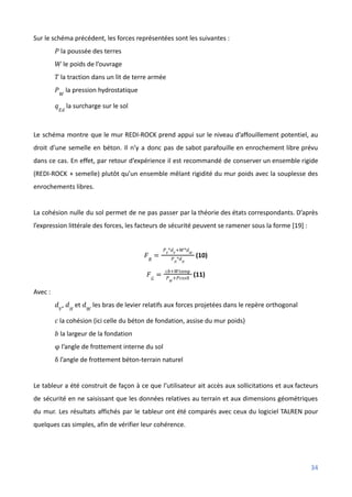 Sur le schéma précédent, les forces représentées sont les suivantes :
la poussée des terres
𝑃
le poids de l’ouvrage
𝑊
la traction dans un lit de terre armée
𝑇
la pression hydrostatique
𝑃𝑊
la surcharge sur le sol
𝑞𝐸𝑑
Le schéma montre que le mur REDI-ROCK prend appui sur le niveau d’affouillement potentiel, au
droit d’une semelle en béton. Il n’y a donc pas de sabot parafouille en enrochement libre prévu
dans ce cas. En effet, par retour d’expérience il est recommandé de conserver un ensemble rigide
(REDI-ROCK + semelle) plutôt qu’un ensemble mêlant rigidité du mur poids avec la souplesse des
enrochements libres.
La cohésion nulle du sol permet de ne pas passer par la théorie des états correspondants. D’après
l’expression littérale des forces, les facteurs de sécurité peuvent se ramener sous la forme [19] :
(10)
𝐹𝑅
=
𝑃𝑉
*𝑑𝑉
+𝑊*𝑑𝑊
𝑃𝐻
*𝑑𝐻
(11)
𝐹𝐺
=
𝑐𝑏+𝑊𝑡𝑎𝑛φ
𝑃𝑊
+𝑃𝑐𝑜𝑠δ
Avec :
, et les bras de levier relatifs aux forces projetées dans le repère orthogonal
𝑑𝑉
𝑑𝐻
𝑑𝑊
la cohésion (ici celle du béton de fondation, assise du mur poids)
𝑐
la largeur de la fondation
𝑏
l’angle de frottement interne du sol
φ
l’angle de frottement béton-terrain naturel
δ
Le tableur a été construit de façon à ce que l’utilisateur ait accès aux sollicitations et aux facteurs
de sécurité en ne saisissant que les données relatives au terrain et aux dimensions géométriques
du mur. Les résultats affichés par le tableur ont été comparés avec ceux du logiciel TALREN pour
quelques cas simples, afin de vérifier leur cohérence.
34
 