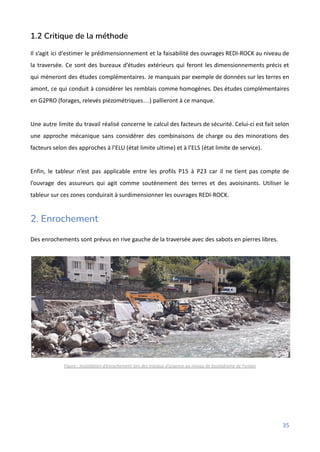 1.2 Critique de la méthode
Il s’agit ici d'estimer le prédimensionnement et la faisabilité des ouvrages REDI-ROCK au niveau de
la traversée. Ce sont des bureaux d’études extérieurs qui feront les dimensionnements précis et
qui mèneront des études complémentaires. Je manquais par exemple de données sur les terres en
amont, ce qui conduit à considérer les remblais comme homogènes. Des études complémentaires
en G2PRO (forages, relevés piézométriques…) pallieront à ce manque.
Une autre limite du travail réalisé concerne le calcul des facteurs de sécurité. Celui-ci est fait selon
une approche mécanique sans considérer des combinaisons de charge ou des minorations des
facteurs selon des approches à l’ELU (état limite ultime) et à l’ELS (état limite de service).
Enfin, le tableur n’est pas applicable entre les profils P15 à P23 car il ne tient pas compte de
l’ouvrage des assureurs qui agit comme soutènement des terres et des avoisinants. Utiliser le
tableur sur ces zones conduirait à surdimensionner les ouvrages REDI-ROCK.
2. Enrochement
Des enrochements sont prévus en rive gauche de la traversée avec des sabots en pierres libres.
Figure : Installation d’enrochement lors des travaux d’urgence au niveau de boulodrome de Fontan
35
 