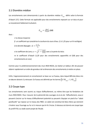 2.1 Diamètre médian
Les enrochements sont dimensionnés à partir du diamètre médian défini selon la formule
𝐷𝑟𝑒𝑓
d’Isbach [17]. Cette formule est applicable pour des enrochements reposant sur un talus et pour
un écoulement faiblement turbulent.
(12)
𝐷𝑟𝑒𝑓
=
(β𝑣)²
2𝑚𝑔α∆
Avec :
la vitesse moyenne
𝑣
un coefficient qui caractérise la courbure du cours d’eau. (1 à 1,25 pour un lit rectiligne)
β
la densité déjaugée :
∆ ∆ =
γ𝑠
−γ𝑤
γ𝑤
le coefficient de Lane, avec la pente du talus
α α = 1 −
𝑠𝑖𝑛²η
𝑠𝑖𝑛²ϕ
η
le coefficient d’Isbach (1,20 pour des enrochements appareillés et 0,86 pour des
𝑚
enrochements en vrac)
Comme pour le prédimensionnement des murs REDI-ROCK, j’ai réalisé un tableur afin de pouvoir
obtenir rapidement un ordre de grandeur de la dimension des enrochements à mettre en place.
Enfin, l'approvisionnement en enrochement se base sur un fuseau, dans lequel 80% des blocs mis
en œuvre doivent s’y retrouver. Ce fuseau est délimité par les bornes .
0, 9𝐷𝑟𝑒𝑓
; 1, 4𝐷𝑟𝑒𝑓
[ ]
2.2 Coupe type
Les enrochements sont soumis au risque d’affouillement, au même titre que les fondations de
murs REDI-ROCK. Pour s’assurer de la pérennité des ouvrages vis-à-vis de l’affouillement, ceux-ci
peuvent s’ancrer sur le niveau d’affouillement potentiel ou peuvent s’équiper en pied d’un “sabot
parafouille” qui repose sur le niveau des PBEC. Le sabot est constitué de blocs libres qui viennent
s’insérer sous l’ouvrage au fur et à mesure que le lit s’incise. Ci-dessous est donné une coupe type
du profil P19, au stade avant-projet de l’étude.
36
 