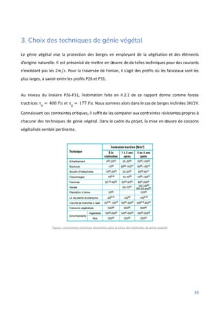 3. Choix des techniques de génie végétal
Le génie végétal vise la protection des berges en employant de la végétation et des éléments
d’origine naturelle. Il est préconisé de mettre en œuvre de de telles techniques pour des courants
n’excédant pas les . Pour la traversée de Fontan, il s’agit des profils où les faisceaux sont les
2𝑚/𝑠
plus larges, à savoir entre les profils P26 et P31.
Au niveau du linéaire P26-P31, l’estimation faite en II.2.2 de ce rapport donne comme forces
tractrices et . Nous sommes alors dans le cas de berges inclinées 3H/2V.
τ0
= 408 𝑃𝑎 τβ
= 177 𝑃𝑎
Connaissant ces contraintes critiques, il suffit de les comparer aux contraintes résistantes propres à
chacune des techniques de génie végétal. Dans le cadre du projet, la mise en œuvre de caissons
végétalisés semble pertinente.
Figure : Contraintes tractrices résistantes pour le choix des méthodes de génie végétal
39
 