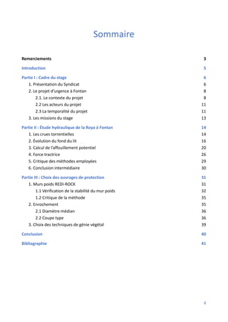 Sommaire
Remerciements 3
Introduction 5
Partie I : Cadre du stage 6
1. Présentation du Syndicat 6
2. Le projet d’urgence à Fontan 8
2.1. Le contexte du projet 8
2.2 Les acteurs du projet 11
2.3 La temporalité du projet 11
3. Les missions du stage 13
Partie II : Étude hydraulique de la Roya à Fontan 14
1. Les crues torrentielles 14
2. Évolution du fond du lit 16
3. Calcul de l’affouillement potentiel 20
4. Force tractrice 26
5. Critique des méthodes employées 29
6. Conclusion intermédiaire 30
Partie III : Choix des ouvrages de protection 31
1. Murs poids REDI-ROCK 31
1.1 Vérification de la stabilité du mur poids 32
1.2 Critique de la méthode 35
2. Enrochement 35
2.1 Diamètre médian 36
2.2 Coupe type 36
3. Choix des techniques de génie végétal 39
Conclusion 40
Bibliographie 41
4
 