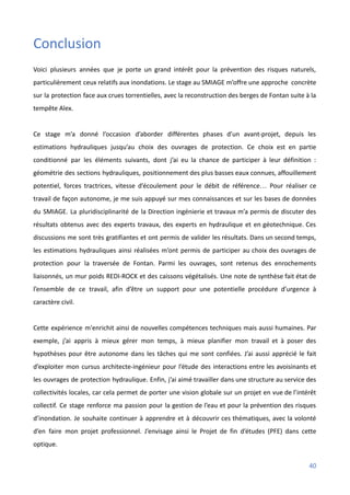 Conclusion
Voici plusieurs années que je porte un grand intérêt pour la prévention des risques naturels,
particulièrement ceux relatifs aux inondations. Le stage au SMIAGE m’offre une approche concrète
sur la protection face aux crues torrentielles, avec la reconstruction des berges de Fontan suite à la
tempête Alex.
Ce stage m’a donné l’occasion d’aborder différentes phases d’un avant-projet, depuis les
estimations hydrauliques jusqu’au choix des ouvrages de protection. Ce choix est en partie
conditionné par les éléments suivants, dont j’ai eu la chance de participer à leur définition :
géométrie des sections hydrauliques, positionnement des plus basses eaux connues, affouillement
potentiel, forces tractrices, vitesse d’écoulement pour le débit de référence… Pour réaliser ce
travail de façon autonome, je me suis appuyé sur mes connaissances et sur les bases de données
du SMIAGE. La pluridisciplinarité de la Direction ingénierie et travaux m’a permis de discuter des
résultats obtenus avec des experts travaux, des experts en hydraulique et en géotechnique. Ces
discussions me sont très gratifiantes et ont permis de valider les résultats. Dans un second temps,
les estimations hydrauliques ainsi réalisées m’ont permis de participer au choix des ouvrages de
protection pour la traversée de Fontan. Parmi les ouvrages, sont retenus des enrochements
liaisonnés, un mur poids REDI-ROCK et des caissons végétalisés. Une note de synthèse fait état de
l’ensemble de ce travail, afin d’être un support pour une potentielle procédure d’urgence à
caractère civil.
Cette expérience m'enrichit ainsi de nouvelles compétences techniques mais aussi humaines. Par
exemple, j’ai appris à mieux gérer mon temps, à mieux planifier mon travail et à poser des
hypothèses pour être autonome dans les tâches qui me sont confiées. J’ai aussi apprécié le fait
d’exploiter mon cursus architecte-ingénieur pour l’étude des interactions entre les avoisinants et
les ouvrages de protection hydraulique. Enfin, j’ai aimé travailler dans une structure au service des
collectivités locales, car cela permet de porter une vision globale sur un projet en vue de l’intérêt
collectif. Ce stage renforce ma passion pour la gestion de l’eau et pour la prévention des risques
d’inondation. Je souhaite continuer à apprendre et à découvrir ces thématiques, avec la volonté
d’en faire mon projet professionnel. J’envisage ainsi le Projet de fin d’études (PFE) dans cette
optique.
40
 