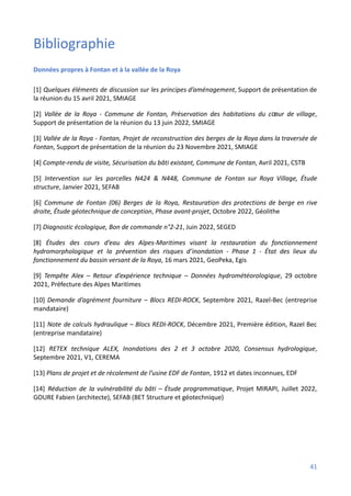 Bibliographie
Données propres à Fontan et à la vallée de la Roya
[1] Quelques éléments de discussion sur les principes d’aménagement, Support de présentation de
la réunion du 15 avril 2021, SMIAGE
[2] Vallée de la Roya - Commune de Fontan, Préservation des habitations du cœur de village,
Support de présentation de la réunion du 13 juin 2022, SMIAGE
[3] Vallée de la Roya - Fontan, Projet de reconstruction des berges de la Roya dans la traversée de
Fontan, Support de présentation de la réunion du 23 Novembre 2021, SMIAGE
[4] Compte-rendu de visite, Sécurisation du bâti existant, Commune de Fontan, Avril 2021, CSTB
[5] Intervention sur les parcelles N424 & N448, Commune de Fontan sur Roya Village, Étude
structure, Janvier 2021, SEFAB
[6] Commune de Fontan (06) Berges de la Roya, Restauration des protections de berge en rive
droite, Étude géotechnique de conception, Phase avant-projet, Octobre 2022, Géolithe
[7] Diagnostic écologique, Bon de commande n°2-21, Juin 2022, SEGED
[8] Études des cours d’eau des Alpes-Maritimes visant la restauration du fonctionnement
hydromorphologique et la prévention des risques d’inondation - Phase 1 - État des lieux du
fonctionnement du bassin versant de la Roya, 16 mars 2021, GeoPeka, Egis
[9] Tempête Alex – Retour d’expérience technique – Données hydrométéorologique, 29 octobre
2021, Préfecture des Alpes Maritimes
[10] Demande d’agrément fourniture – Blocs REDI-ROCK, Septembre 2021, Razel-Bec (entreprise
mandataire)
[11] Note de calculs hydraulique – Blocs REDI-ROCK, Décembre 2021, Première édition, Razel Bec
(entreprise mandataire)
[12] RETEX technique ALEX, Inondations des 2 et 3 octobre 2020, Consensus hydrologique,
Septembre 2021, V1, CEREMA
[13] Plans de projet et de récolement de l’usine EDF de Fontan, 1912 et dates inconnues, EDF
[14] Réduction de la vulnérabilité du bâti – Étude programmatique, Projet MIRAPI, Juillet 2022,
GOURE Fabien (architecte), SEFAB (BET Structure et géotechnique)
41
 