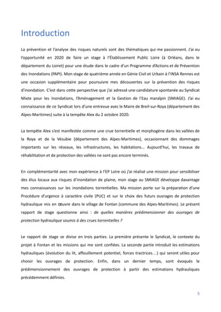 Introduction
La prévention et l’analyse des risques naturels sont des thématiques qui me passionnent. J’ai eu
l’opportunité en 2020 de faire un stage à l’Établissement Public Loire (à Orléans, dans le
département du Loiret) pour une étude dans le cadre d’un Programme d’Actions et de Prévention
des Inondations (PAPI). Mon stage de quatrième année en Génie Civil et Urbain à l’INSA Rennes est
une occasion supplémentaire pour poursuivre mes découvertes sur la prévention des risques
d’inondation. C’est dans cette perspective que j’ai adressé une candidature spontanée au Syndicat
Mixte pour les Inondations, l’Aménagement et la Gestion de l’Eau maralpin (SMIAGE). J’ai eu
connaissance de ce Syndicat lors d’une entrevue avec le Maire de Breil-sur-Roya (département des
Alpes-Maritimes) suite à la tempête Alex du 2 octobre 2020.
La tempête Alex s’est manifestée comme une crue torrentielle et morphogène dans les vallées de
la Roya et de la Vésubie (département des Alpes-Maritimes), occasionnant des dommages
importants sur les réseaux, les infrastructures, les habitations... Aujourd’hui, les travaux de
réhabilitation et de protection des vallées ne sont pas encore terminés.
En complémentarité avec mon expérience à l’EP Loire où j’ai réalisé une mission pour sensibiliser
des élus locaux aux risques d’inondation de plaine, mon stage au SMIAGE développe davantage
mes connaissances sur les inondations torrentielles. Ma mission porte sur la préparation d’une
Procédure d’urgence à caractère civile (PUC) et sur le choix des futurs ouvrages de protection
hydraulique mis en œuvre dans le village de Fontan (commune des Alpes-Maritimes). Le présent
rapport de stage questionne ainsi : de quelles manières prédimensionner des ouvrages de
protection hydraulique soumis à des crues torrentielles ?
Le rapport de stage se divise en trois parties. La première présente le Syndicat, le contexte du
projet à Fontan et les missions qui me sont confiées. La seconde partie introduit les estimations
hydrauliques (évolution du lit, affouillement potentiel, forces tractrices…) qui seront utiles pour
choisir les ouvrages de protection. Enfin, dans un dernier temps, sont évoqués le
prédimensionnement des ouvrages de protection à partir des estimations hydrauliques
précédemment définies.
5
 