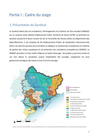 Partie I : Cadre du stage
1. Présentation du Syndicat
Le Syndicat Mixte pour les Inondations, l’Aménagement et la Gestion de l’Eau maralpin (SMIAGE)
est un syndicat mixte labellisé Établissement Public Territorial de Bassin (EPTB). Le périmètre du
Syndicat comprend le bassin versant du Var et l’ensemble des fleuves côtiers du département des
Alpes-Maritimes. Il est composé de dix Établissements Publics de Coopération Intercommunale
(EPCI). Ces derniers peuvent ainsi transférer ou déléguer au Syndicat des compétences en matières
de gestion des milieux aquatiques et de prévention des inondations (compétences GEMAPI). Le
SMIAGE peut-être à la fois maître d'œuvre et maître d’ouvrage : des projets y sont ainsi menés en
son sein depuis la conception jusqu’à l’exploitation des ouvrages. L’organisme est aussi
gestionnaire de digues (de classes A, B et C) et d’un barrage.
Figure : Territoire du SMIAGE et ses EPCI adhérentes (CA : communauté d’agglomération, CC : communauté de communes)
6
 