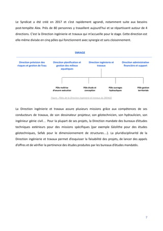 Le Syndicat a été créé en 2017 et s’est rapidement agrandi, notamment suite aux besoins
post-tempête Alex. Près de 80 personnes y travaillent aujourd’hui et se répartissent autour de 4
directions. C’est la Direction ingénierie et travaux qui m’accueille pour le stage. Cette direction est
elle-même divisée en cinq pôles qui fonctionnent avec synergie et sans cloisonnement.
Figure : Pôles de la Direction ingénierie et travaux du SMIAGE
La Direction ingénierie et travaux assure plusieurs missions grâce aux compétences de ses
conducteurs de travaux, de son dessinateur projeteur, son géotechnicien, son hydraulicien, son
ingénieur génie civil… Pour la plupart de ses projets, la Direction mandate des bureaux d’études
techniques extérieurs pour des missions spécifiques (par exemple Géolithe pour des études
géotechniques, Sefab pour le dimensionnement de structures…). La pluridisciplinarité de la
Direction ingénierie et travaux permet d’esquisser la faisabilité des projets, de lancer des appels
d’offres et de vérifier la pertinence des études produites par les bureaux d’études mandatés.
7
 