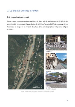 2. Le projet d’urgence à Fontan
2.1. Le contexte du projet
Fontan est une commune des Alpes-Maritimes où vivent près de 300 habitants (INSEE, 2019). Elle
appartient à la Communauté d’Agglomération de la Riviera Française (CARF). La zone de projet se
focalise sur les berges de la traversée du village. Cette zone de projet est indiquée sur la figure
ci-dessous.
Figure : Zone de projet pour le stage au niveau de la traversée de Fontan
8
 