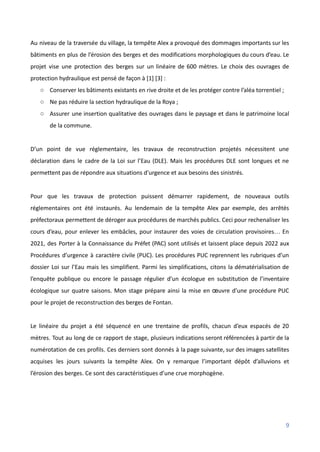 Au niveau de la traversée du village, la tempête Alex a provoqué des dommages importants sur les
bâtiments en plus de l’érosion des berges et des modifications morphologiques du cours d’eau. Le
projet vise une protection des berges sur un linéaire de 600 mètres. Le choix des ouvrages de
protection hydraulique est pensé de façon à [1] [3] :
○ Conserver les bâtiments existants en rive droite et de les protéger contre l’aléa torrentiel ;
○ Ne pas réduire la section hydraulique de la Roya ;
○ Assurer une insertion qualitative des ouvrages dans le paysage et dans le patrimoine local
de la commune.
D’un point de vue réglementaire, les travaux de reconstruction projetés nécessitent une
déclaration dans le cadre de la Loi sur l’Eau (DLE). Mais les procédures DLE sont longues et ne
permettent pas de répondre aux situations d’urgence et aux besoins des sinistrés.
Pour que les travaux de protection puissent démarrer rapidement, de nouveaux outils
réglementaires ont été instaurés. Au lendemain de la tempête Alex par exemple, des arrêtés
préfectoraux permettent de déroger aux procédures de marchés publics. Ceci pour rechenaliser les
cours d’eau, pour enlever les embâcles, pour instaurer des voies de circulation provisoires… En
2021, des Porter à la Connaissance du Préfet (PAC) sont utilisés et laissent place depuis 2022 aux
Procédures d’urgence à caractère civile (PUC). Les procédures PUC reprennent les rubriques d’un
dossier Loi sur l’Eau mais les simplifient. Parmi les simplifications, citons la dématérialisation de
l’enquête publique ou encore le passage régulier d’un écologue en substitution de l’inventaire
écologique sur quatre saisons. Mon stage prépare ainsi la mise en œuvre d’une procédure PUC
pour le projet de reconstruction des berges de Fontan.
Le linéaire du projet a été séquencé en une trentaine de profils, chacun d’eux espacés de 20
mètres. Tout au long de ce rapport de stage, plusieurs indications seront référencées à partir de la
numérotation de ces profils. Ces derniers sont donnés à la page suivante, sur des images satellites
acquises les jours suivants la tempête Alex. On y remarque l’important dépôt d’alluvions et
l’érosion des berges. Ce sont des caractéristiques d’une crue morphogène.
9
 