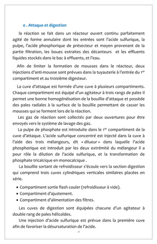17
e . Attaque et digestion
la réaction se fait dans un réacteur ouvert continu parfaitement
agité de forme annulaire dont les entrées sont l’acide sulfurique, la
pulpe, l’acide phosphorique de présecteur et moyen provenant de la
partie filtration, les boues extraites des décanteurs et les effluents
liquides stockés dans le bac à effluents, et l’eau.
Afin de limiter la formation de mousses dans le réacteur, deux
injections d’anti-mousse sont prévues dans la tuyauterie à l’entrée du 1er
compartiment et au troisième digesteur.
La cuve d’attaque est formée d’une cuve à plusieurs compartiments.
Chaque compartiment est équipé d’un agitateur à trois rangs de pales Il
permet une bonne homogénéisation de la bouillie d’attaque et possède
des pales radiales à la surface de la bouillie permettant de casser les
mousses qui se forment lors de la réaction.
Les gaz de réaction sont collectés par deux ouvertures pour être
envoyés vers le système de lavage des gaz.
La pulpe de phosphate est introduite dans le 1er compartiment de la
cuve d’attaque. L’acide sulfurique concentré est injecté dans la cuve à
l’aide des trois mélangeurs, dit « dilueur » dans laquelle l’acide
phosphorique est introduit par les deux extrémité du mélangeur il a
pour rôle la dilution de l’acide sulfurique, et la transformation de
phosphate tricalcique en monocalcique .
La bouillie sortant de refroidisseur s’écoule vers la section digestion
qui comprend trois cuves cylindriques verticales similaires placées en
série.
 Compartiment sortie flash couler (refroidisseur à vide).
 Compartiment d’ajustement.
 Compartiment d’alimentation des filtres.
Les cuves de digestion sont équipées chacune d’un agitateur à
double rang de pales hélicoïdes.
Une injection d’acide sulfurique est prévue dans la première cuve
afin de favoriser la désursaturation de l’acide.
 